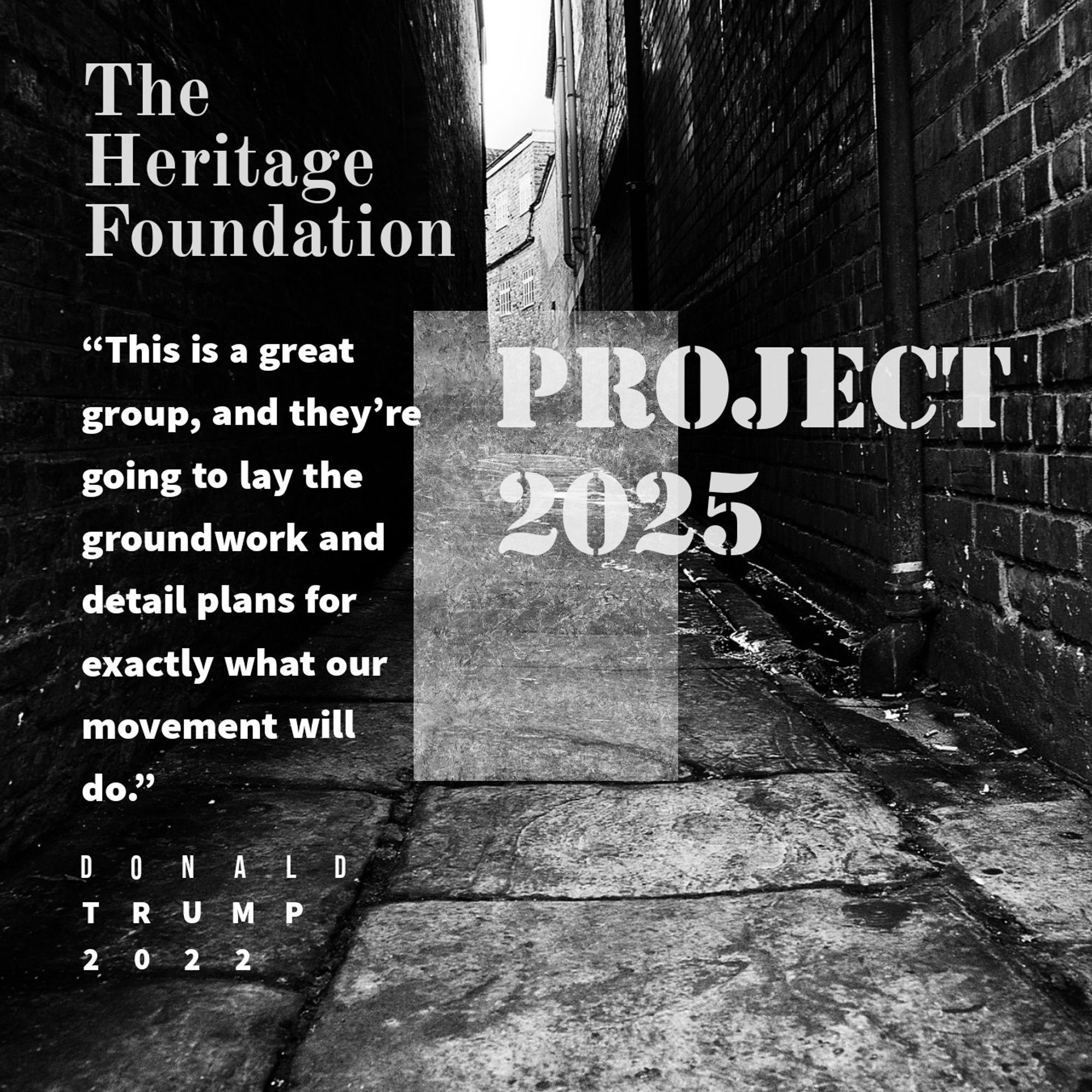 “This is a great group, and they’re going to lay the groundwork and detail plans for exactly what our movement will do.” • Donald Trump, about the Heritage Foundation, authors of Project 2025. Text against a dark grungy alley