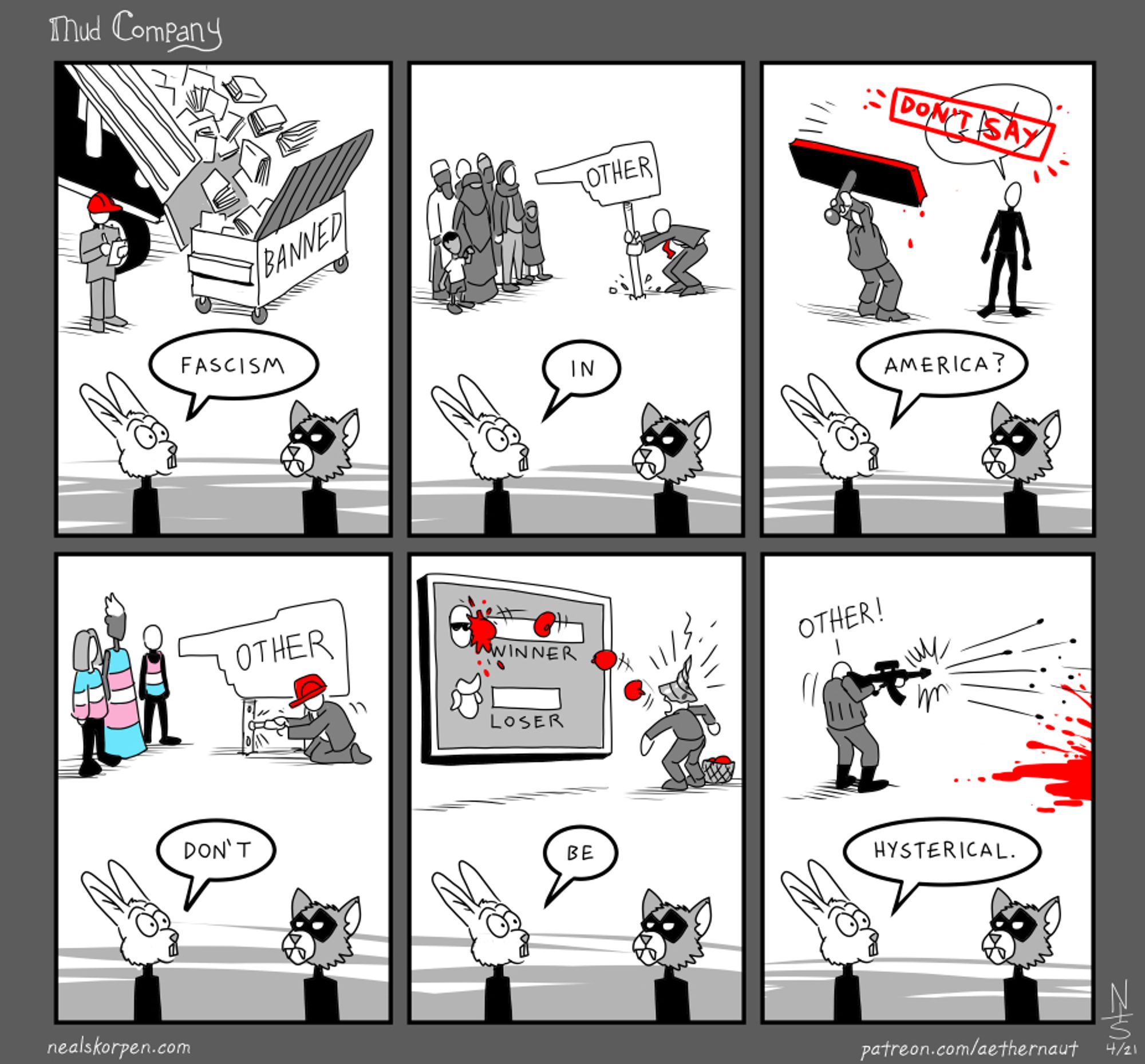 Comic containing two rows of three panes:
Top row, from left to right:
1. Image with a dump truck emptying books into a dumpster with the word "Banned" written on it, while a person with a red hat is overseeing the operation. A bunny is saying "Facism".
2. Image of a person with a red tie holding an "Other" sign pointing to a group of Muslims or Middle Easterners. A bunny is saying "In".
3. A person holding a large rubber stamp inked in read that was used to cover the word "Gay" with "Don't Say". A bunny is saying "America?"

Bottom row, left to right:
1. Image of a person with a red hat holding an "Other" sign pointing to three people wearing clothing with trans pride colors. A bunny is saying "Don't".
2. Image of a person with a screw for a head covering throwing red tomatoes at a display saying the winner, Biden, getting more votes than the loser, Trump. A bunny is saying "Be".
3. Image of a person shotting people screaming "Other!" with bullets flying. Bunny saying "Hysterical".