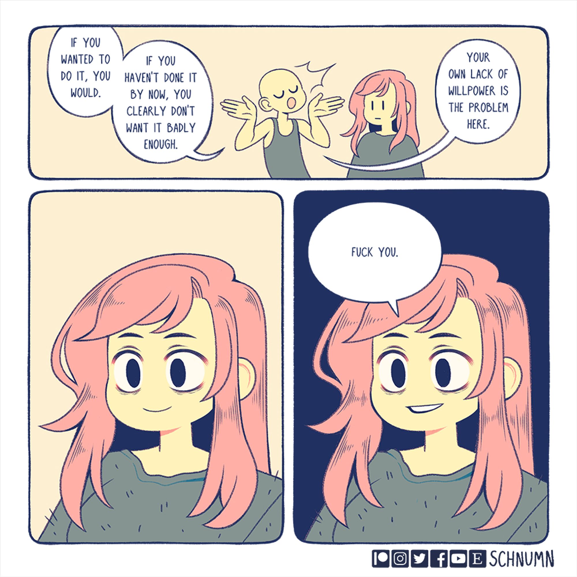 A three panel comic. In the first panel, someone is giving Bex a lecture. They say, "If you wanted to do it, you would. If you haven't done it by now, you clearly don't want it badly enough. Your own lack of willpower is the problem here."

In the second panel, a close-up shot of Bex staring with a blank smile on her face.

In the third and final panel, through smiling teeth, Bex says, "fuck you."