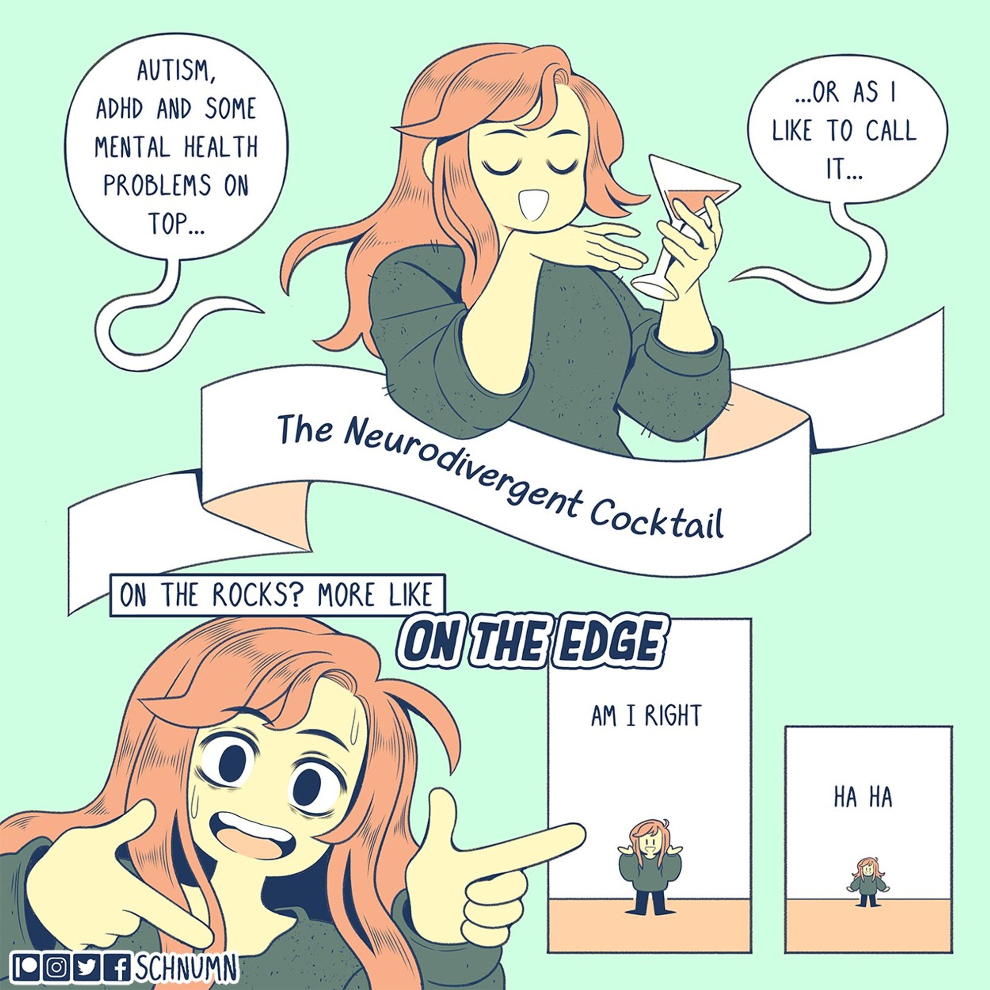 A comic about neurodivergence. Bex classily drinks a glass of wine while laughing. She says, "autism, ADHD, and some mental health problems on top... or as I like to call it... The Neurodivergent Cocktail."

She leans into the camera, throwing out some fingerguns with a frantic look on her face. She says, "on the rocks? More like ON THE EDGE!"

The camera pulls out. She shrugs while saying "am I right"

The camera pulls out even more, she laughs "ha ha"