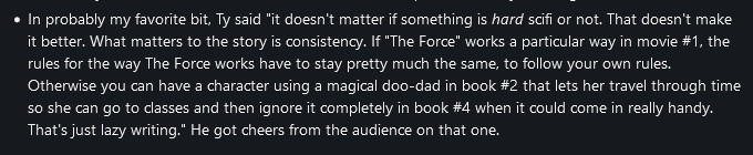 In probably my favorite bit, Ty said "it doesn't matter if something is hard scifi or not. That doesn't make it better. What matters to the story is consistency. If "The Force" works a particular way in movie #1, the rules for the way The Force works have to stay pretty much the same, to follow your own rules. Otherwise you can have a character using a magical doo-dad in book #2 that lets her travel through time so she can go to classes and then ignore it completely in book #4 when it could come in really handy. That's just lazy writing." He got cheers from the audience on that one. 