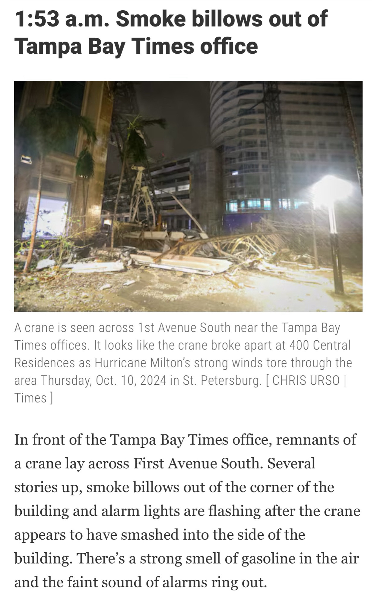 A crane is seen across 1st Avenue South near the Tampa Bay Times offices. It looks like the crane broke apart at 400 Central Residences as Hurricane Milton's strong winds tore through the area Thursday, Oct. 10, 2024 in St. Petersburg. 
In front of the Tampa Bay Times office, remnants of a crane lay across First Avenue South. Several stories up, smoke billows out of the corner of the building and alarm lights are flashing after the crane appears to have smashed into the side of the building. There's a strong smell of gasoline in the air and the faint sound of alarms ring out.