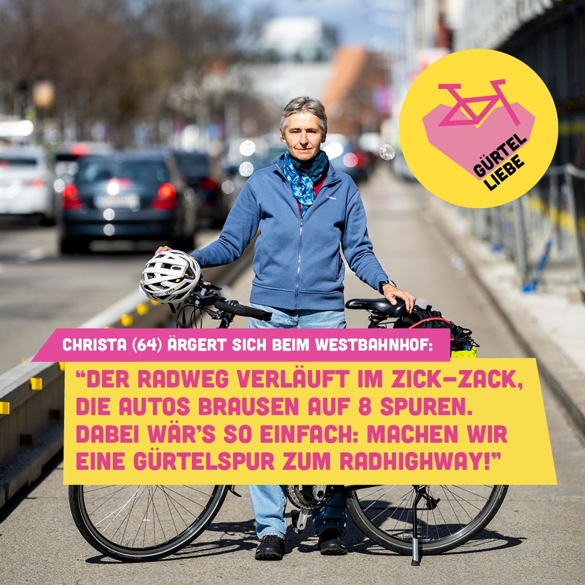 Person steht auf einer abgesperrten Spur des Gürtels und hält ein Fahrrad das quer vor ihr steht. Darüber das Logo von GürtelLiebe: Ein Gelber Kreis mit einem rosa Fahrrad dessen Räder ein Herz bilden.
Darunter der Text:
Christa (64) ärgert sich beim Westbahnhof: "Der Radweg verläuft im Zick-Zack, die Autos brausen auf 8 Spuren. Dabei wär's so einfach: Machen wir eine Gürtelspur zum Radhighway!"