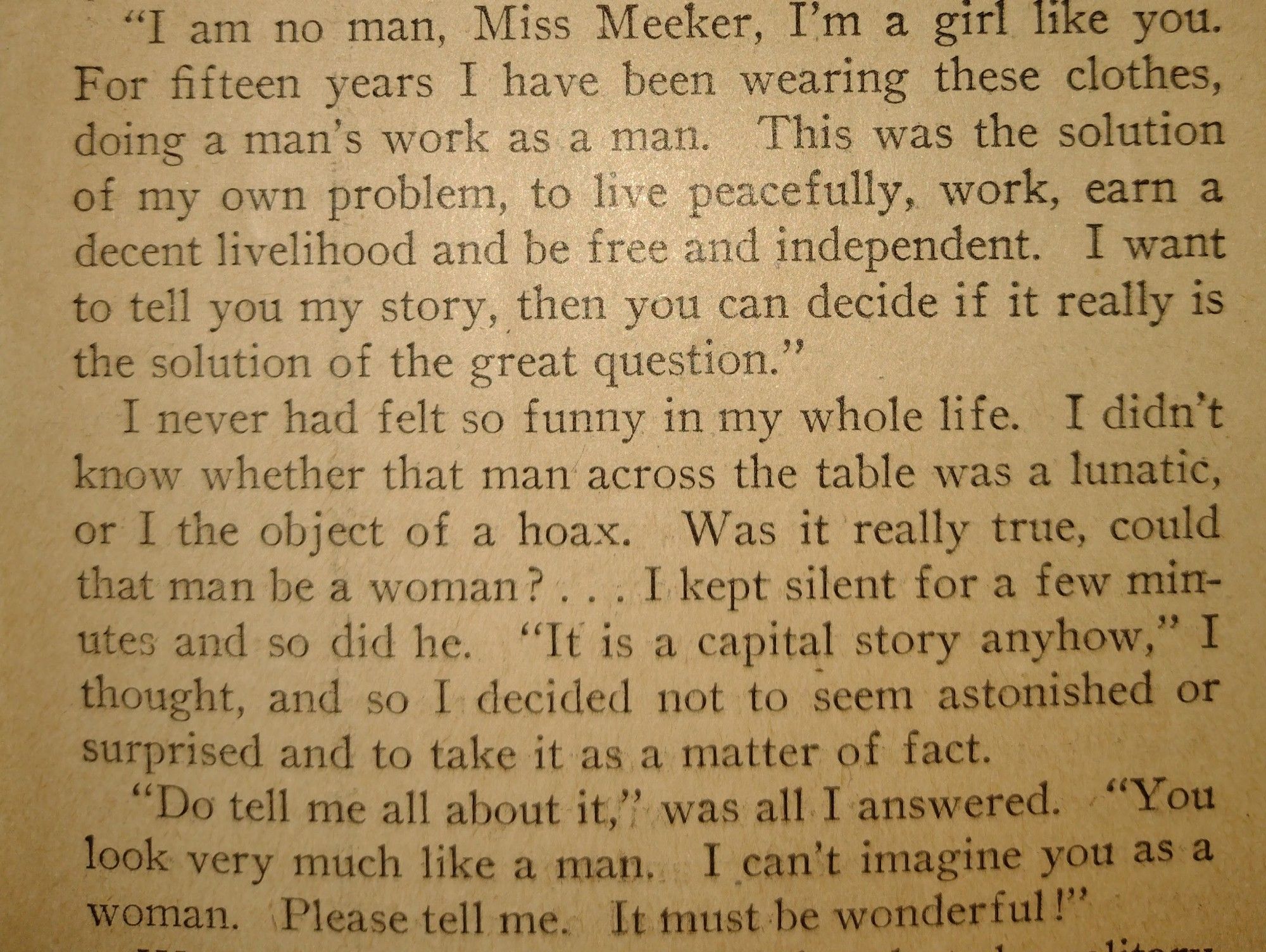 "I am no man, Miss Meeker, I’m a girl like you. For fifteen years I have been wearing these clothes, doing a man’s work as a man. This was the solution of my own problem, to live peacefully, work, earn a decent livelihood and be free and independent. I want to tell you my story, then you can decide if it really is the solution of the great question.” 

I never had felt so funny in my whole life. I didn’t know whether that man across the table was a lunatic, or I the object of a hoax. . Was it really true, could that man be a woman?... I-kept silent for a few mirutes and so did he. “It is a capital story anyhow,” I thought, and so I decided not to seem astonished or surprised and to take it as a matter of fact. 

“Do tell me all about it," was all I answered. “You look very much like a man. I can’t imagine you as a woman, Please tell me. It must be wonderful!”