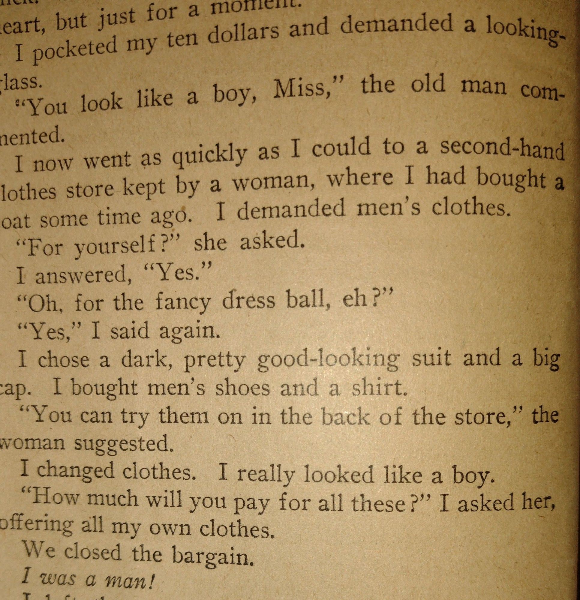 I pocketed my ten dollars and demanded a looking-glass. “You look like a boy, Miss,” the old man commented. 
I now went as quickly as I could to a second-hand lt clothes store kept by a woman, where I had bought a coat some time ago. I demanded men’s clothes. “For yourself?” she asked. 
I answered, “Yes.” 
“Oh, for the fancy dress ball, eh?” 
“Yes,” I said again. I chose a dark, pretty good-looking suit and a big cap.  I bought men’s shoes and a shirt 
“You can try them on in the back of woman suggested. 
I changed clothes, I really looked like a boy 
“How much will you pay for all these? l asked her, offering all my own clothes, 
We closed the bargain. 
I was a man!