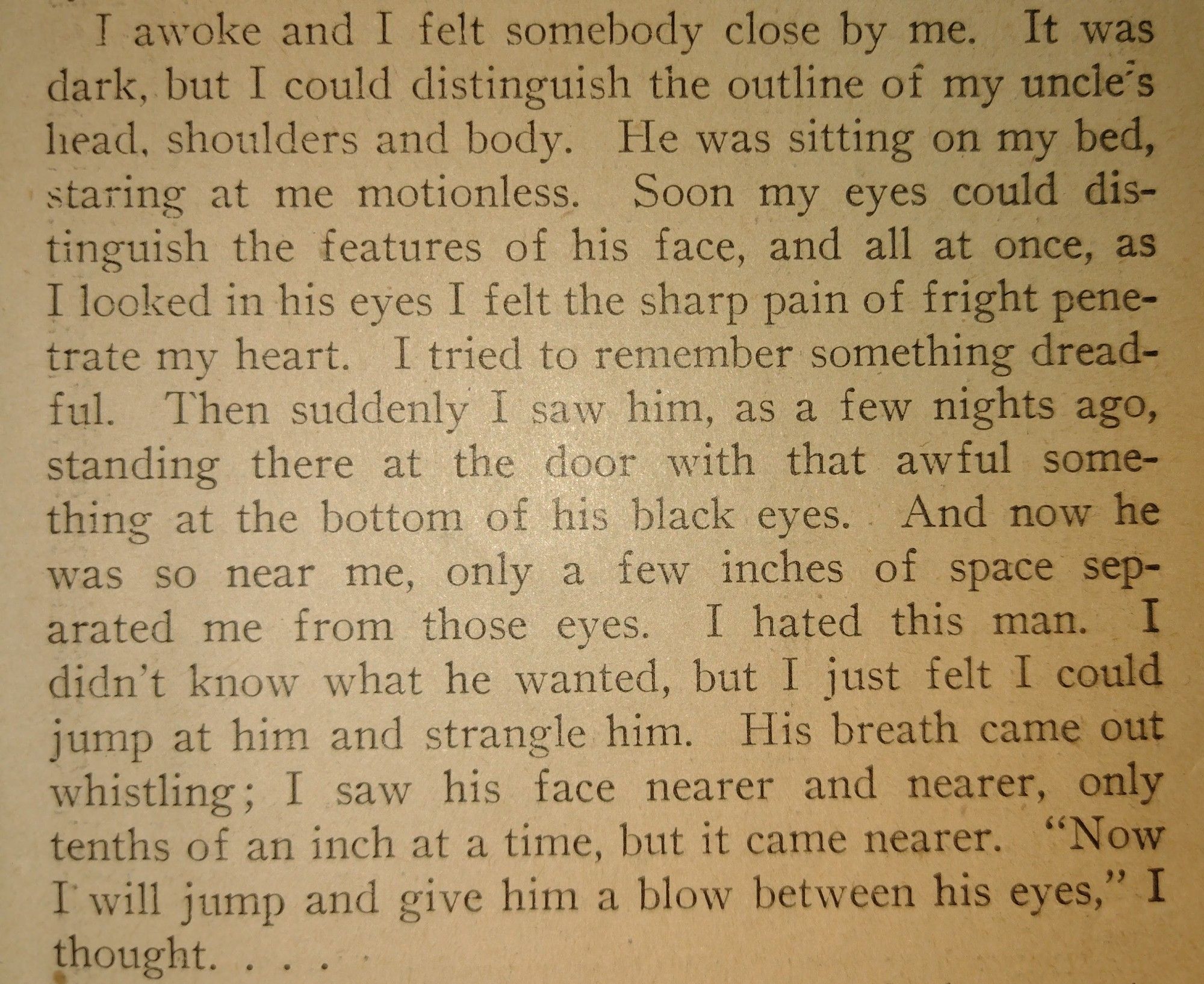 I awoke and I felt somebody close by me. It was dark, but I could distinguish the outline of my uncle's head, shoulders and body. He was sitting on my bed, staring at me motionless. Soon my eyes could distinguish the features of his face, and all at once, as I looked in his eyes I felt the sharp pain of fright penetrate my heart. I tried to remember something dreadful. Then suddenly I saw him, as a few nights ago, standing there at the door with that awful something at the bottom of his black eyes.. And now he was so near me, only a few inches of space separated me from those eyes. I hated this man. I didn’t know what he wanted, but I just felt I could jump at him and strangle him. His breath came out whistling; I saw his face nearer and nearer, only tenths of an inch at a time, but it came nearer. “Now I will jump and give him a blow between his eyes,” I thought.