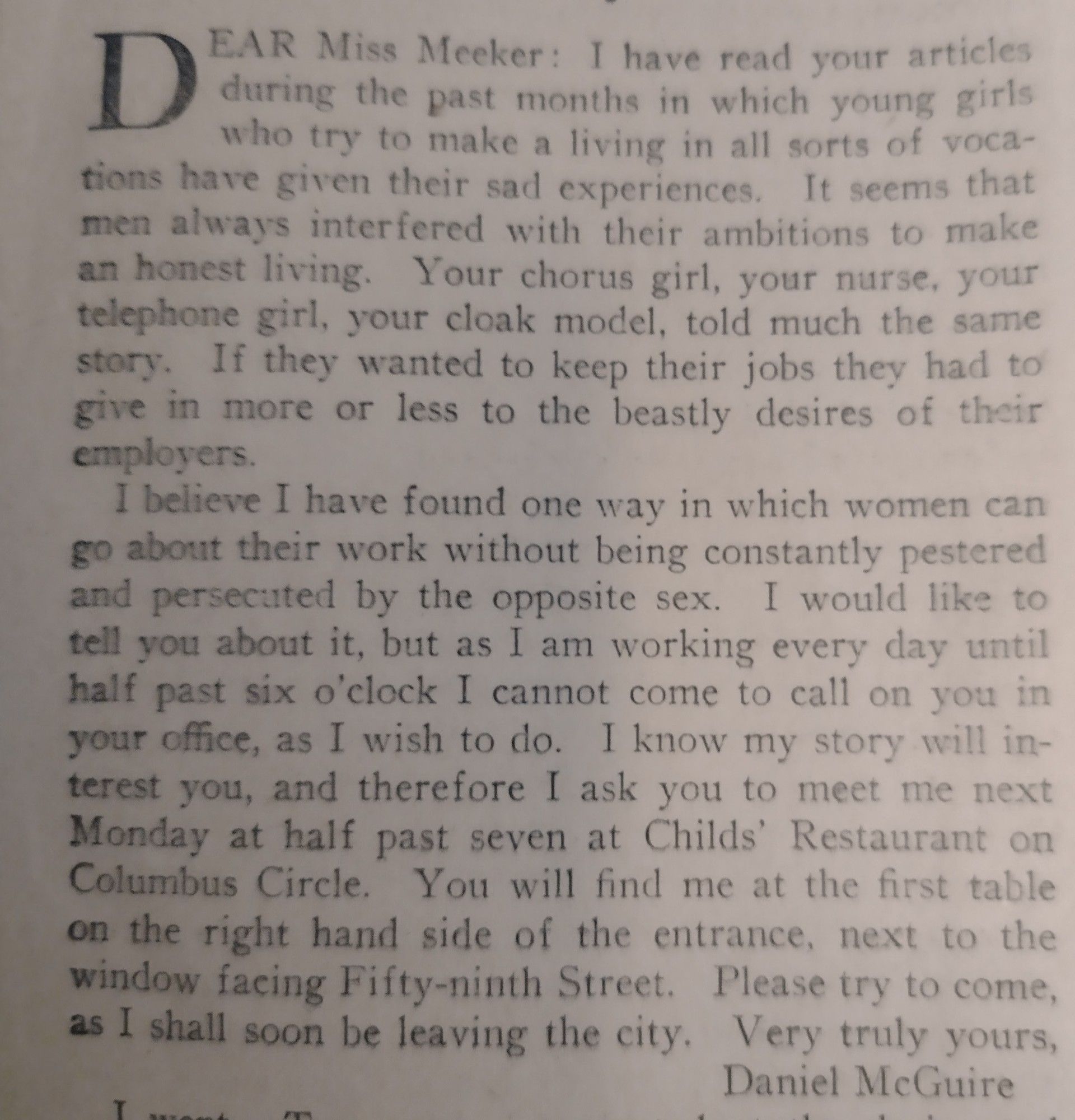 Dear Miss Meeker: I have read your articles during the past months in which young girls who try to make a living in all sorts of vocations have given their sad experiences. It seems that men always interfered with their ambitions to make an honest living. Your chorus girl, your nurse, your telephone girl, your cloak model, told much the same story. If they wanted to keep their jobs they had to give in more or less to the beastly desires of their employers.
I believe I have found one way in which women can go about their work without being constantly pestered and persecuted by the opposite sex. I would like to tell you about it, but as I am working every day until half past six o’clock I cannot come to call on you in your office, as I wish to do. I know my story will interest you, and therefore I ask you to meet me next Monday at half past seven at Childs’ Restaurant on Columbus Circle. ... Daniel McGuire