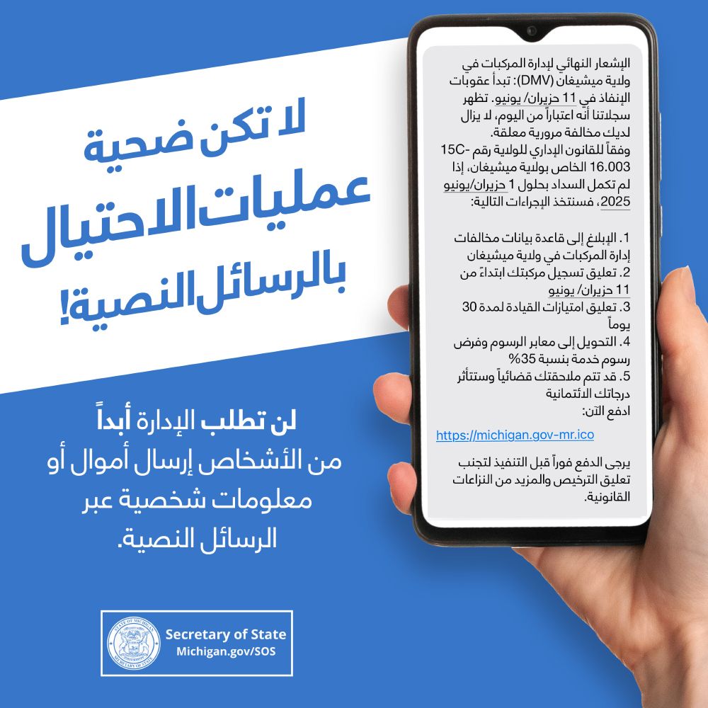 ا تنخدعوا برسائل الاحتيال! لن تطلب الوزارة أبدًا من الناس إرسال أموال أو معلومات شخصية عبر الرسائل النصية. وزير الخارجية. Michigan.gov/SOS. يد تحمل هاتفًا ذكيًا عليه رسالة احتيال.
