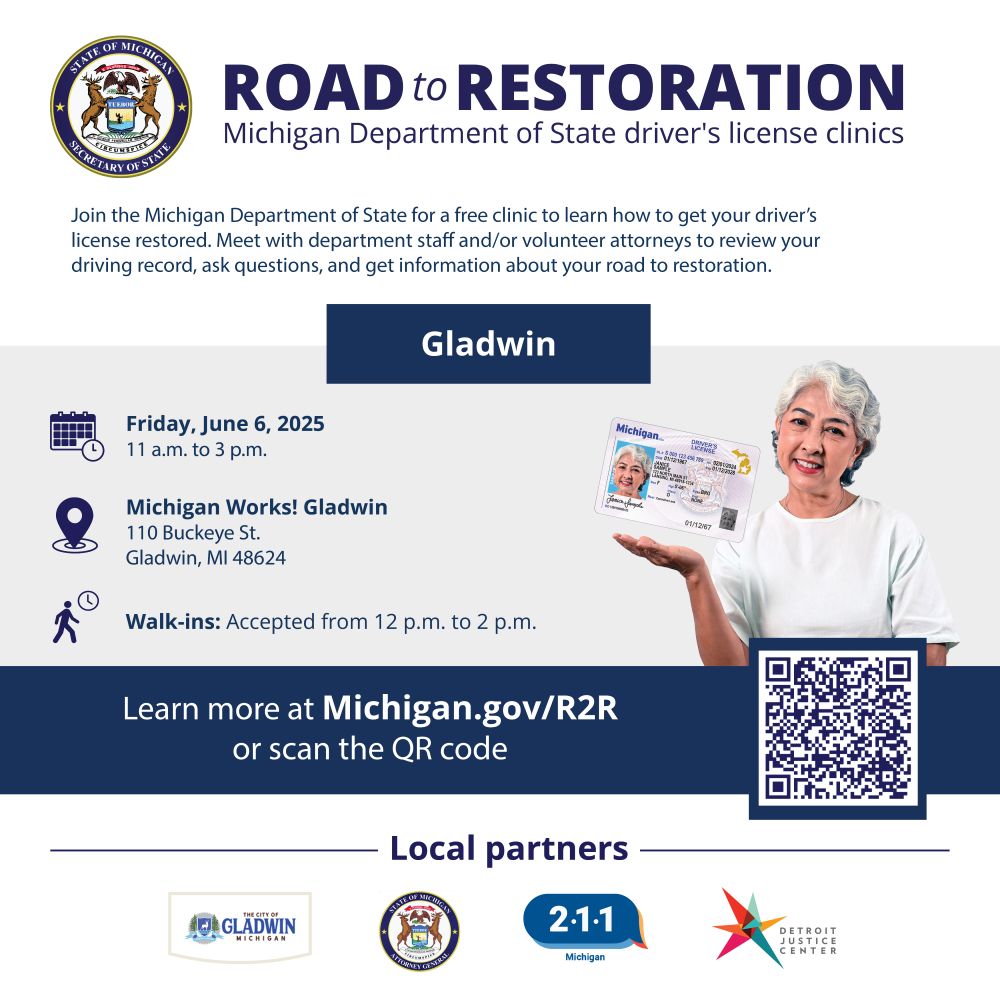 Join the Michigan Department of State for a free clinic to learn how to get your driver's license restored. Meet with department staff and or volunteer attorneys to review your driving record, ask questions and get info.

Friday, June 6, 2025, 11 a.m. to 3 p.m.
Michigan Works! Gladwin
110 Buckeye St.
Gladwin, MI

Walk-ins accepted from noon to 2 p.m.
Learn more at Michigan.gov/R2R

Local partners: City of Gladwin, Michigan Department of Attorney General, Michigan 2-1-1, Detroit Justice Center