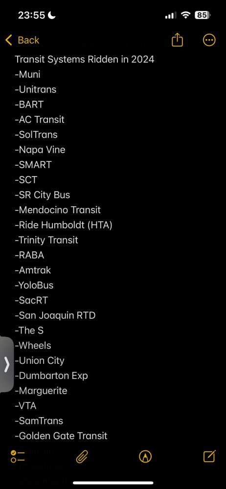 Transit Systems Ridden in 2024
-Muni
-Unitrans
-BART
-AC Transit
-SolTrans
-Napa Vine
-SMART
-SCT
-SR City Bus
-Mendocino Transit
-Ride Humboldt (HTA)
-Trinity Transit
-RABA
-Amtrak
-YoloBus
-SacRT
-San Joaquin RTD
-The S 
-Wheels
-Union City
-Dumbarton Exp
-Marguerite 
-VTA
-SamTrans
-Golden Gate Transit
-Caltrain
-PresidiGo
-Genentech 
-Septa
-PATCO
-NJ Transit
-NYCMTA
-LIRR
-Metro North
-NICE
-Suffolk Transit
-LA Metro
-King County Metro
-Sound Transit
-Translink
-RTC SNV
-GRT
-Go Transit
-TTC
-SC Metro
-Long Beach Transit
-OCTA
-iConnect
-Anteater Express
-Metrolink
-Big Blue Bus
-Omnitrans
-Burbank Bus
-Pasadena Transit
-NCTD
-MTS
-Community Transit
-WSF
-UTA
-Pierce Transit
-Marin Transit
-Cleveland RTA
-Greyhound
-NFTA
-Transit Windsor
-Detroit People Mover
-Detroit Airport Express
-Denver RTD
-SF Bay Ferry
-GG Ferry
-WAMATA 
-DC Circulator (RIP)
-MBTA
-Greater Portland Metro
-TriMet
-CTran
-Lower Columbia CAP
-River Cities Transit
-Lewis County Transit
-Intercity Transir
-Clallam Transit
-Jefferson Transit
-Island Transit
-GoSFO
-Presto
-SVT
-Kitsap Transit
-Laguna Beach Trolley
-El Sol Shuttle
-Glendale Bee Line
-LADOT Commuter Express

