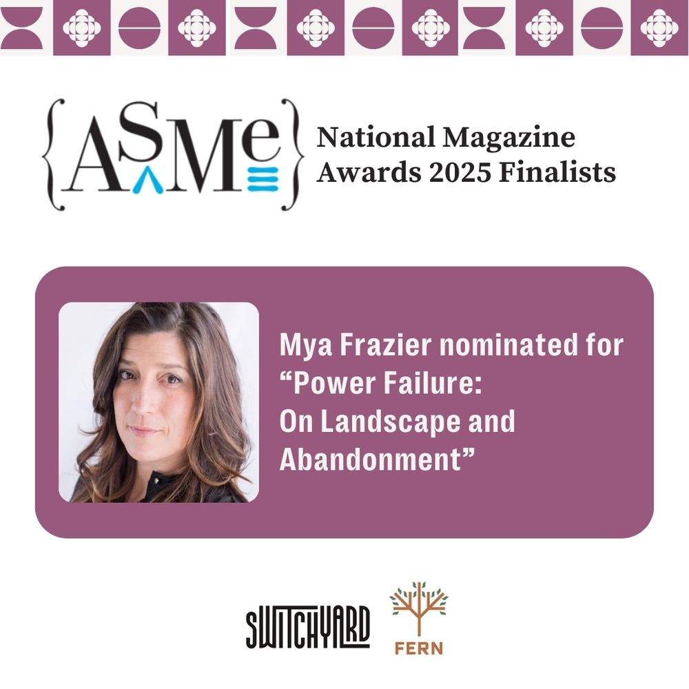 ASME National Magazine Awards 2025 Finalists
Mya Frazier nominated for "Power Failure: On Landscape and Abandonment" Switchyard logo. Fern Logo