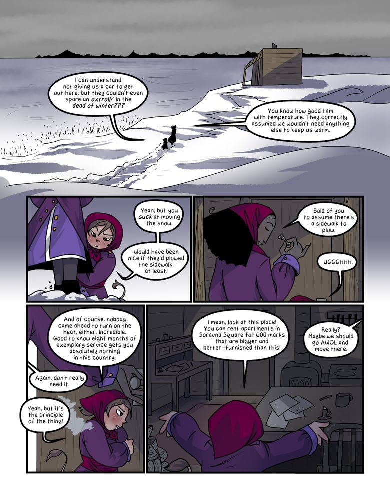 the first page of the comic. Bee and Vas trudge through the snow towards a small shack on the shore of a narrow frozen sea. Bee complains, "I can understand not giving us a car to get out here, but they couldn't even spare an oxtroll? in the dead of WINTER???"

Vas replies, "You know how good I am with temperature. They correctly assumed we wouldn't need anything else to keep us warm."

Bee looks at Vas breaking through the snow with his boots ahead of them and says, "yeah, but you SUCK at moving the snow. Would've been nice if they'd plowed the sidewalk at least."

Vas produces a small key for the door and smiles down at them, saying, "Bold of you to assume there's a sidewalk to plow." and bee groans UUUGGGHHHHH.

Vas opens the door for Bee, who says, "And of course nobody came ahead to turn on the heat, either. Incredible. Good to know eight months of exemplary service gets you absolutely nothing in this country." To which Vas replies, "Again, don't really need it." And bee says, "Yeah, but it's the principle of the thing!!!"

They hold their hands out to the small, dark, cluttered entry room, saying, "I mean, look at this place! You can rent apartments in Soravna Square for 600 marks that are bigger and better-furnished than this!" and Vas says, "Really? Maybe we should go AWOL and move there."