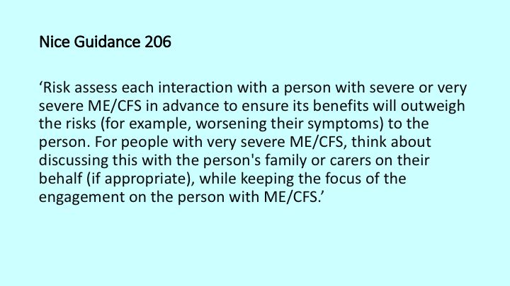 Risk assess each interaction with a person with severe or very severe ME/CFS in advance to ensure its benefits will outweigh the risks (for example, worsening their symptoms) to the person. For people with very severe ME/CFS, think about discussing this with the person's family or carers on their behalf (if appropriate), while keeping the focus of the engagement on the person with ME/CFS.