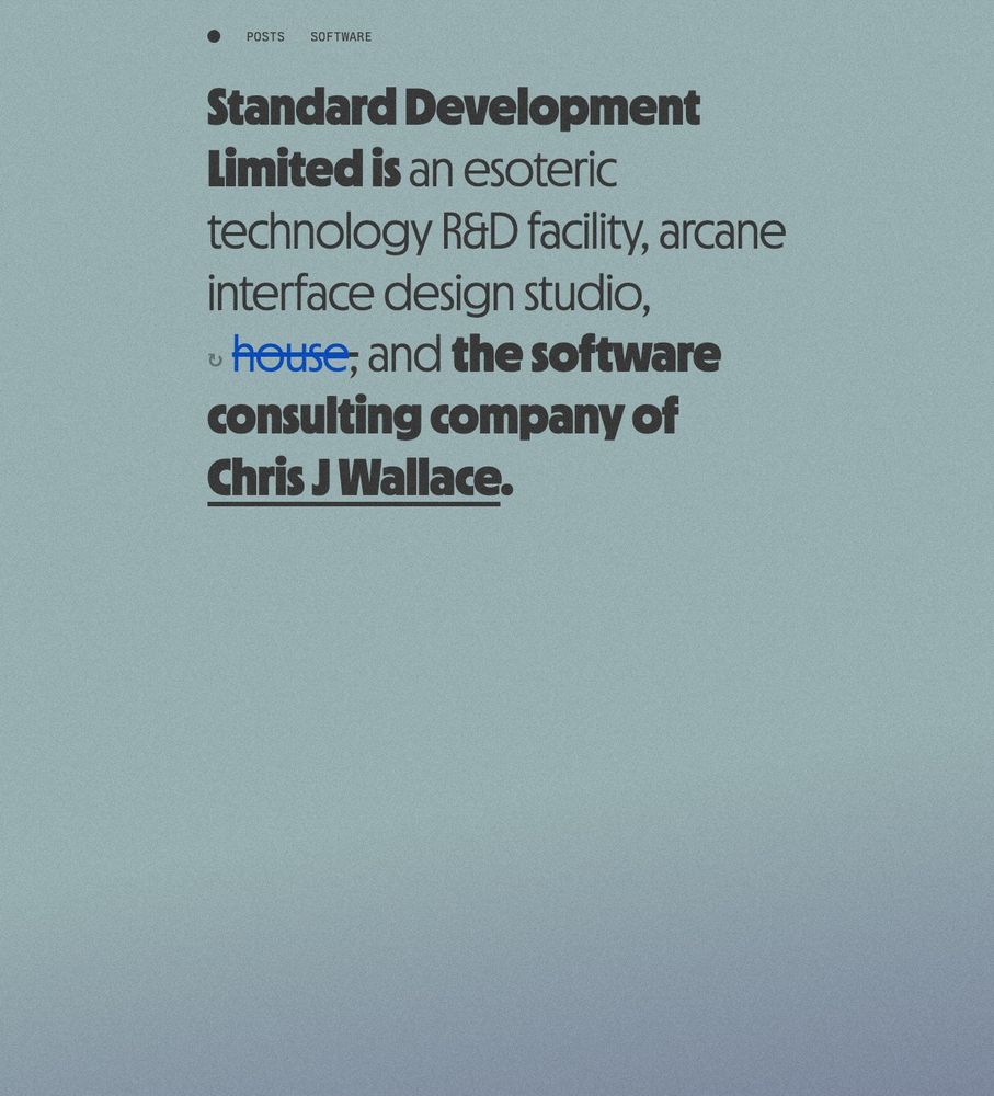 The "after" standard.dev homepage, in new, premium, edition. The background is a sage green with a subtle gradient to the bottom left corner, where dusk looms. The text has been set fully in MD Nichrome, mixing heavy and light font weights.  There's a subtle grain over the whole page, slightly more distinguishable now. It's still pretty boring. Text reads:

Standard Development
Limited is an esoteric technology R&D facility, arcane interface design studio, <s>house</s> and the software consulting company of Chris J Wallace.

House is styled in blue per House of Leaves because I'm just extremely fun and playful. Now clap.