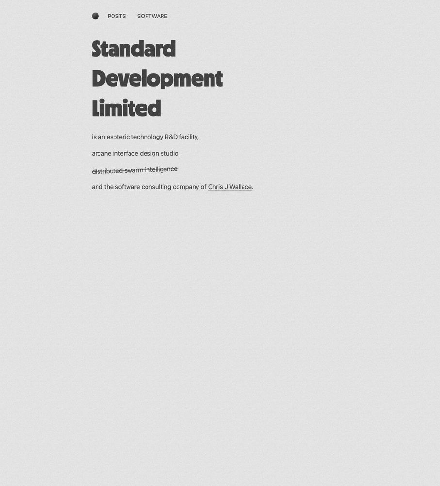 The "before" version of the standard.dev homepage in black and off-white. It's pretty boring. Text reads:

Standard
Development
Limited
is an esoteric technology R&D facility,
arcane interface design studio,
<s>distributed swarm intelligence</s>
and the software consulting company of Chris J Wallace.