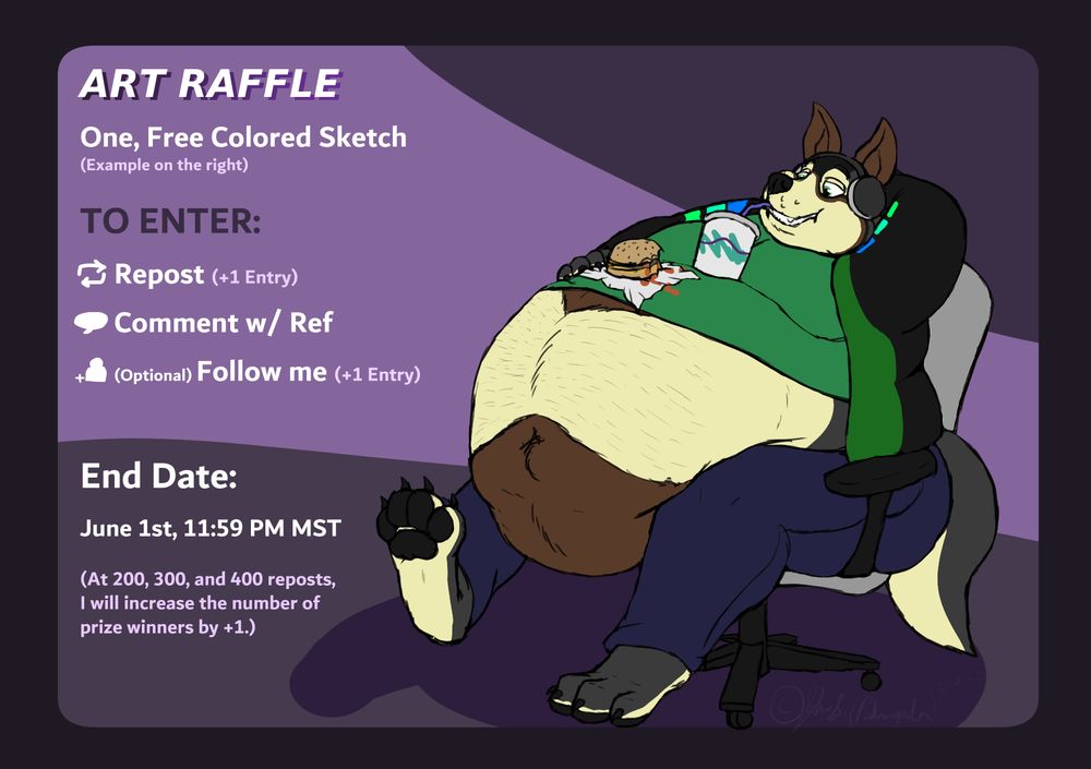 Art Raffle
One Free Colored Sketch (Example is a a picture of a fat werewolf in a chair)

To Enter:
1. Repost (+1 entry)
2. Comment w/ Ref
3. (Optional) Follow me (+1 Entry)

End Date: June 1st, 11:59 PM MST

(At 200, 300, and 400 reposts, I will increase the number of prize winners by +1.)