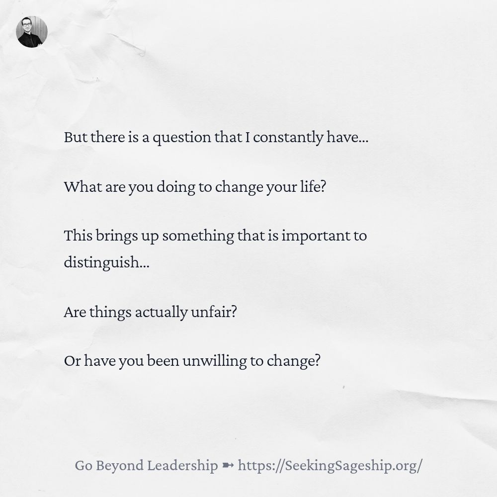 But there is a question that I constantly have… What are you doing to change your life? This brings up something that is important to distinguish… Are things actually unfair? Or have you been unwilling to change?