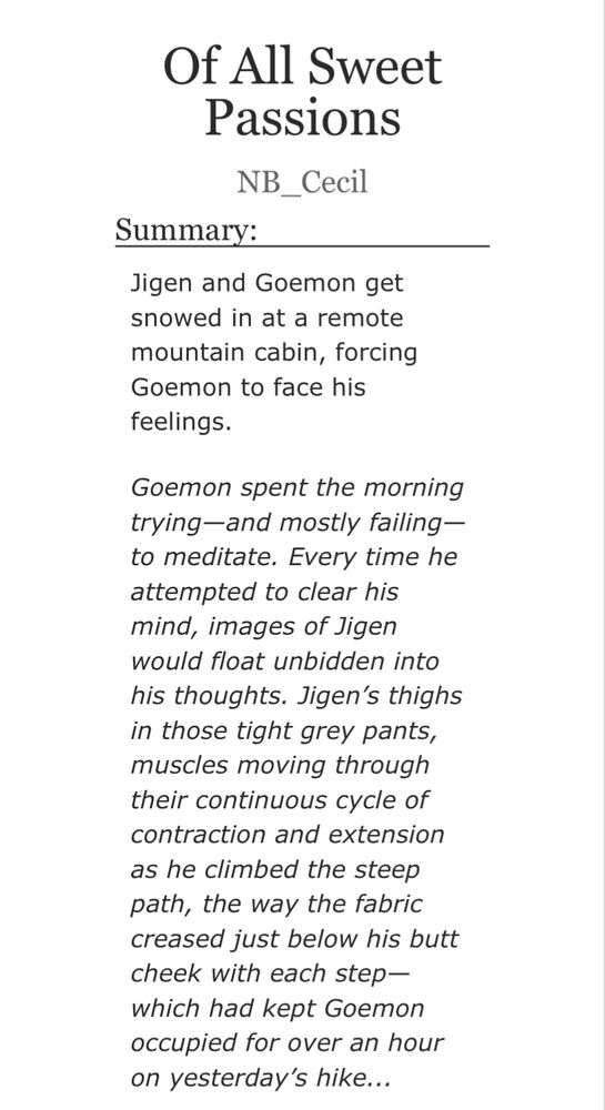Of All Sweet
Passions
NB_Cecil
Summary:
Jigen and Goemon get snowed in at a remote mountain cabin, forcing Goemon to face his feelings.
Goemon spent the morning trying-and mostly failing— to meditate. Every time he attempted to clear his mind, images of Jigen would float unbidden into his thoughts. Jigen's thighs in those tight grey pants, muscles moving through their continuous cycle of contraction and extension as he climbed the steep path, the way the fabric creased just below his butt cheek with each step— which had kept Goemon occupied for over an hour on yesterday's hike...