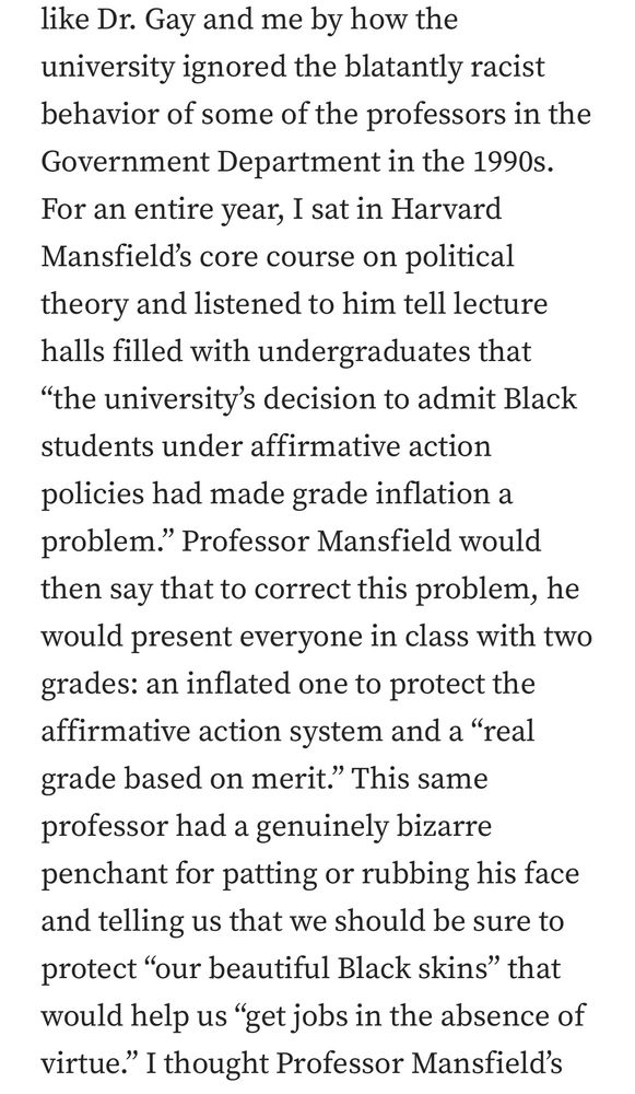 Screenshot from essay reading: “…like Dr. Gary and me by how the university ignored the blatantly racist behavior of some of the professors in the Government Department in the 1990s. For an entire year, I sat in Harvard [sic - he means Harvey] Mansfield’s core course on political theory and listened to him tell Levite halls filled with undergraduates that ‘the university’s decision to admit Black students under affirmative action policies had made grade inflation a problem.’ Professor Mansfield would then say that to correct this problem, he would present everyone in class with two grades: an inflated one to protect the affirmative action system and a ‘real grade based on merit.’ This same professor has a genuinely bizarre penchant for patting or rubbing his face and telling us that we should be sure to protect ‘our beautiful Black skins’ that would help us ‘get jobs in the absence of virtue.’”