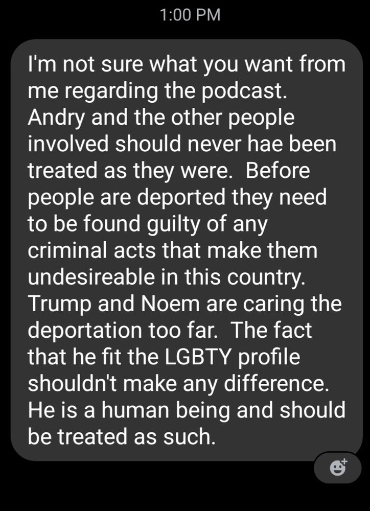 A FB message that reads:
I'm not sure what you want from me regarding the podcast.  Andry and the other people involved should never hae been treated as they were.  Before people are deported they need to be found guilty of any criminal acts that make them undesireable in this country.  Trump and Noem are caring the deportation too far.  The fact that he fit the LGBTY profile shouldn't make any difference.  He is a human being and should be treated as such.