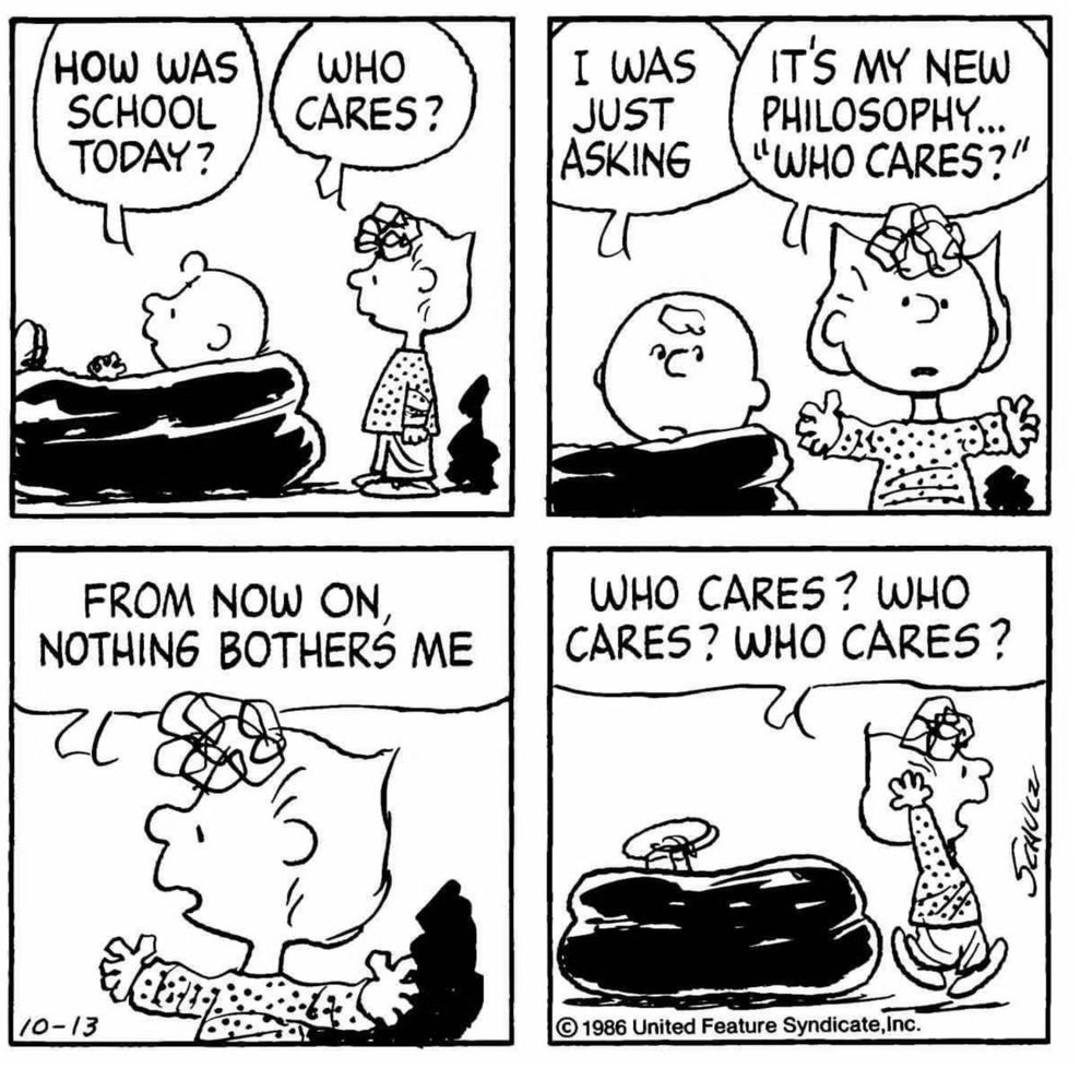 charlie brown: how was school toda
sally: who cares

charlie: i was just asking
s: it's myy new philosophy... "who cares"?

s: from now on, nothing bothers me

s: who cars? who cares? who cares?
