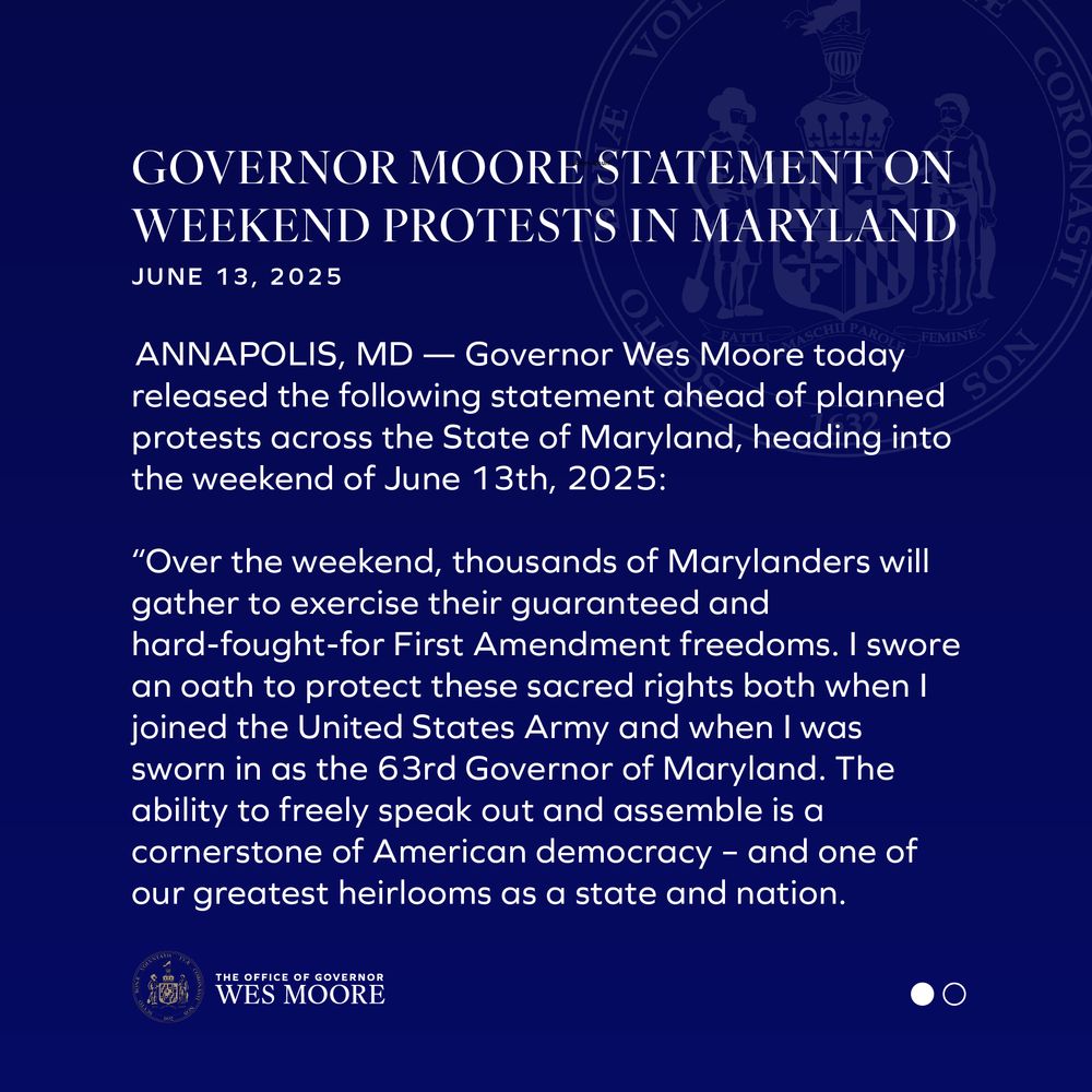 GOVERNOR MOORE STATEMENT ON WEEKEND PROTESTS IN MARYLAND 
June 13, 2025 

ANNAPOLIS, MD — Governor Wes Moore today released the following statement ahead of planned protests across the State of Maryland, heading into the weekend of June 13th, 2025: 

“Over the weekend, thousands of Marylanders will gather to exercise their guaranteed and hard-fought-for First Amendment freedoms. I swore an oath to protect these sacred rights both when I joined the United States Army and when I was sworn in as the 63rd Governor of Maryland. The ability to freely speak out and assemble is a cornerstone of American democracy – and one of our greatest heirlooms as a state and nation.