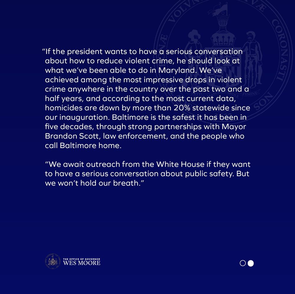 ANNAPOLIS, MD– Today, Maryland Governor Wes Moore released the following statement on President Trump’s decision to deploy the National Guard in Washington, D.C.:

“President Trump's decision to mobilize the National Guard to conduct municipal policing in D.C. lacks seriousness and is deeply dangerous. 

“As someone who has served overseas in uniform and is commander-in-chief of the Maryland Guard, I take how, when, and why we deploy members of our armed forces personally and seriously. These actions by the president lack both data and a battle plan. He is simply using honorable men and women as pawns to distract us from his policies, which continue to drive up unemployment and strip away health care and food assistance from those who need it most.

“If the president wants to have a serious conversation about how to reduce violent crime, he should look at what we’ve been able to do in Maryland. We’ve achieved among the most impressive drops in violent crime anywhere in the country over the past two and a half years, and according to the most current data, homicides are down by more than 20% statewide since our inauguration. Baltimore is the safest it has been in five decades, through strong partnerships with Mayor Brandon Scott, law enforcement, and the people who call Baltimore home.

“We await outreach from the White House if they want to have a serious conversation about public safety. But we won’t hold our breath.”
