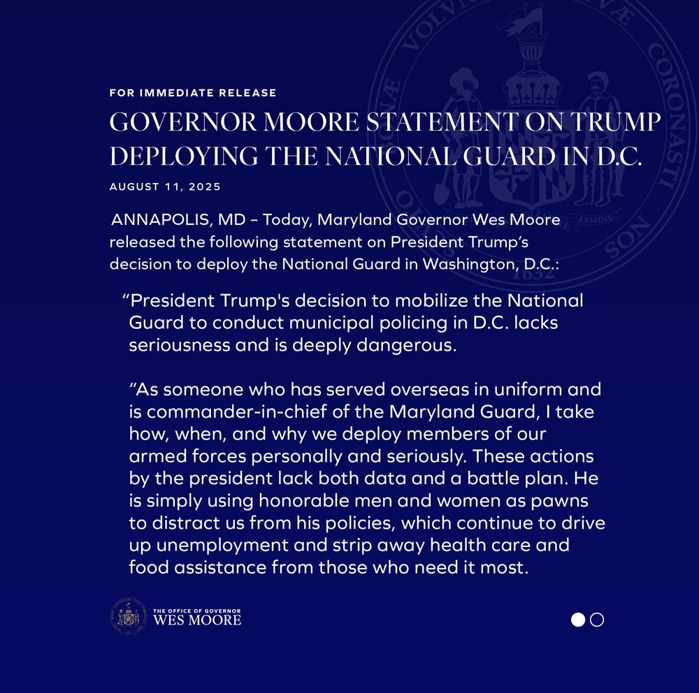 ANNAPOLIS, MD– Today, Maryland Governor Wes Moore released the following statement on President Trump’s decision to deploy the National Guard in Washington, D.C.:

“President Trump's decision to mobilize the National Guard to conduct municipal policing in D.C. lacks seriousness and is deeply dangerous. 

“As someone who has served overseas in uniform and is commander-in-chief of the Maryland Guard, I take how, when, and why we deploy members of our armed forces personally and seriously. These actions by the president lack both data and a battle plan. He is simply using honorable men and women as pawns to distract us from his policies, which continue to drive up unemployment and strip away health care and food assistance from those who need it most.

“If the president wants to have a serious conversation about how to reduce violent crime, he should look at what we’ve been able to do in Maryland. We’ve achieved among the most impressive drops in violent crime anywhere in the country over the past two and a half years, and according to the most current data, homicides are down by more than 20% statewide since our inauguration. Baltimore is the safest it has been in five decades, through strong partnerships with Mayor Brandon Scott, law enforcement, and the people who call Baltimore home.

“We await outreach from the White House if they want to have a serious conversation about public safety. But we won’t hold our breath.”
