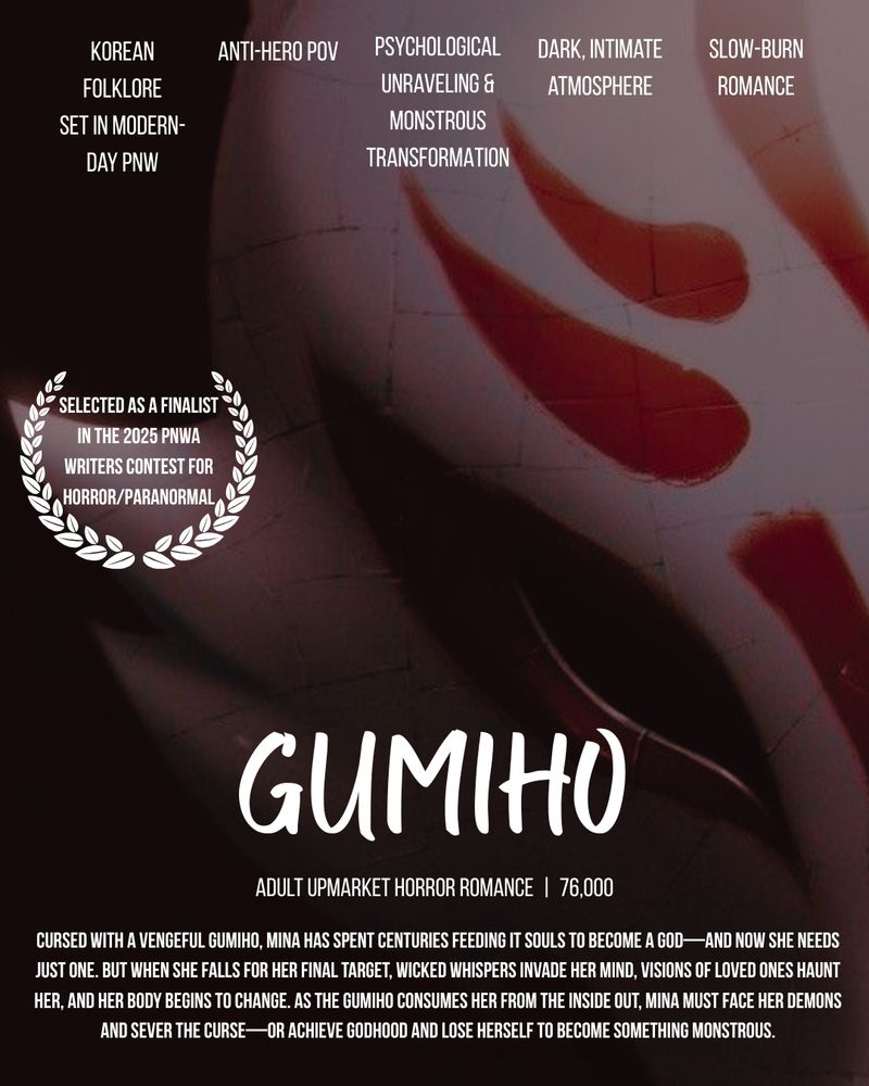 Themes: Korean folklore set in modern-day pnw, anti-hero POV, psychological unraveling and monstrous transformation, dark, intimate atmosphere, slow-burn romance

Selected as a finalist in the 2025 PNWA Writers Contest for Horror/Paranormal

Title: GUMIHO
Adult Upmarket Horror Romance at 76,000 words

Cursed with a vengeful gumiho, Mina has spent centuries feeding it souls to become a god—and now she needs just one. But when she falls for her final target, wicked whispers invade her mind, visions of loved ones haunt her, and her body begins to change. As the gumiho consumes her from the inside out, Mina must face her demons and sever the curse—or achieve godhood and lose herself to become something monstrous.