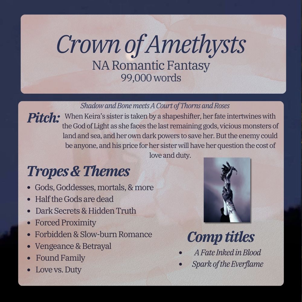 Crown of Amethysts
Na Romantic Fantasy 99,000 words
Shadow and Bone meets A Court of Thorns and Roses
Pitch: When Keira's sister is taken by a shapeshifter, her fate intertwines with the God of Light as she faces the last remaining gods, vicious monsters of land and sea, and her own dark powers to save her. But the enemy could be anyone, and his price for her sister will have her question the cost of love and duty.
Comp titles: a fate inked in blood and spark of the everflame.
Tropes and themes: love vs duty, found family, vengeance and betrayal, Forbidden and slow-burn romance, forced proximity, dark secrets and hidden truths, half the Gods are dead, and gods. Goddesses, mortals, and more.