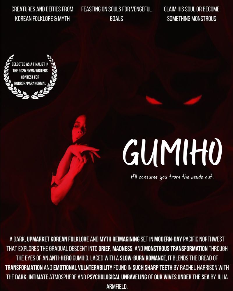 Themes: creatures and deities from korean folklore & mythology, feasting on souls for vengeful goals, claim his soul or become something monstrous

Selected as a finalist in the 2025 PNWA Writers Contest for horror/paranormal 

GUMIHO
"It'll consume you from the inside out."
 
A dark, Upmarket Korean folklore and myth reimagining set in modern-day Pacific Northwest that explores the gradual descent into grief, madness, and monstrous transformation through the eyes of an anti-hero gumiho. Laced with a slow-burn romance, it blends the dread of transformation and emotional vulnerability found in Such Sharp Teeth by Rachel Harrison with the dark, intimate atmosphere and psychological unraveling of Our Wives Under the Sea by Julia Armfield.