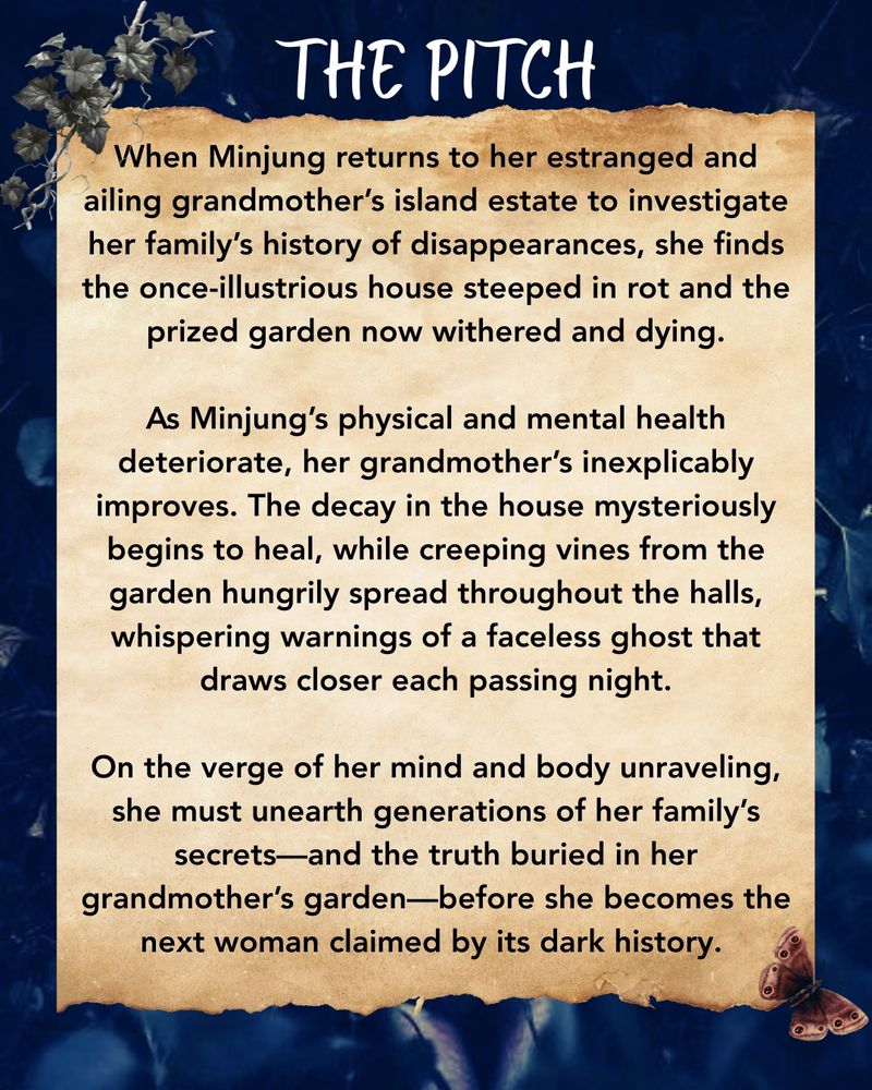 When Minjung returns to her estranged and ailing grandmother’s island estate to investigate her family’s history of disappearances, she finds the once-illustrious house steeped in rot and the prized garden now withered and dying.

As Minjung’s physical and mental health deteriorate, her grandmother’s inexplicably improves. The decay in the house mysteriously begins to heal, while creeping vines from the garden hungrily spread throughout the halls, whispering warnings of a faceless ghost that draws closer each passing night.

On the verge of her mind and body unraveling, she must unearth generations of her family’s secrets—and the truth buried in her grandmother’s garden—before she becomes the next woman claimed by its dark history. 
