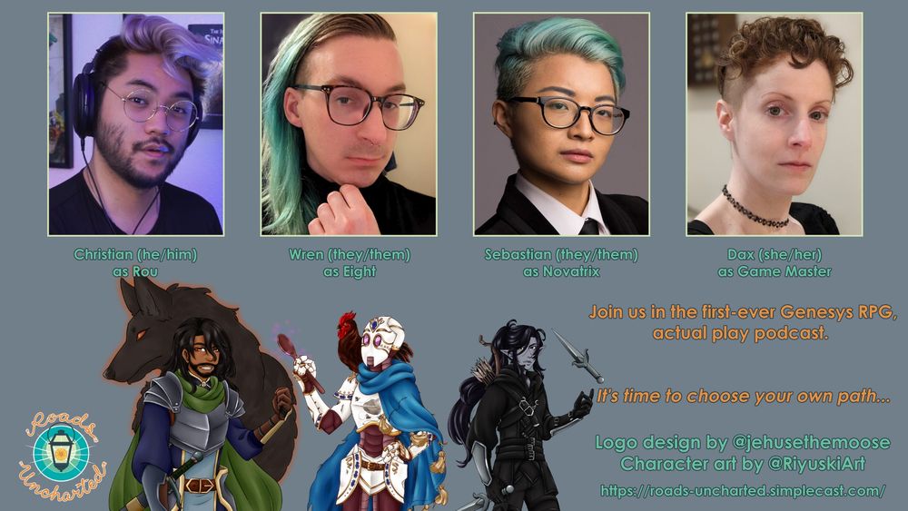 Cast promo on a grey background. Images of the cast are set in square, gold borders. Under each image, from left to right, is the following in teal:
Christian (he/him) as Rou
Wren (they/them) as Eight
Sebastian (they/them) as Novatrix
Dax (she/her) as Game Master

Bottom left is the Roads Uncharted logo. To the right, and under the player images, is the character art.
Rou is a darker skinned man with long black hair and a beard, a dark brown wolf hovers behind him. Eight is a white plated warforged with a Rhode Island red chicken perched on their right shoulder. Novatrix is a dark elf with black hair and black leather armor, wielding two daggers.

To the right of the art is the following in orange:
Join us in the first-ever Genesys RPG, actual play podcast.
It’s time to choose your own path.
Underneath this is the following in teal:
Logo design by @jehusethemoose
Character art by @RiyuskiArt
https://roads-uncharted.simplecast.com/