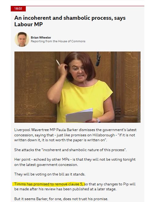 Screenshot of text: 

Liverpool Wavertree MP Paula Barker dismisses the government’s latest concession, saying that - just like promises on Hillsborough - "if it is not written down it, it is not worth the paper is written on".


She attacks the "incoherent and shambolic nature of this process".


Her point - echoed by other MPs - is that they will not be voting tonight on the latest government concession.


They will be voting on the bill as it stands.


Timms has promised to remove clause 5, so that any changes to Pip will be made after his review has been published at a later stage.


But it seems Barker, for one, does not trust his promise.