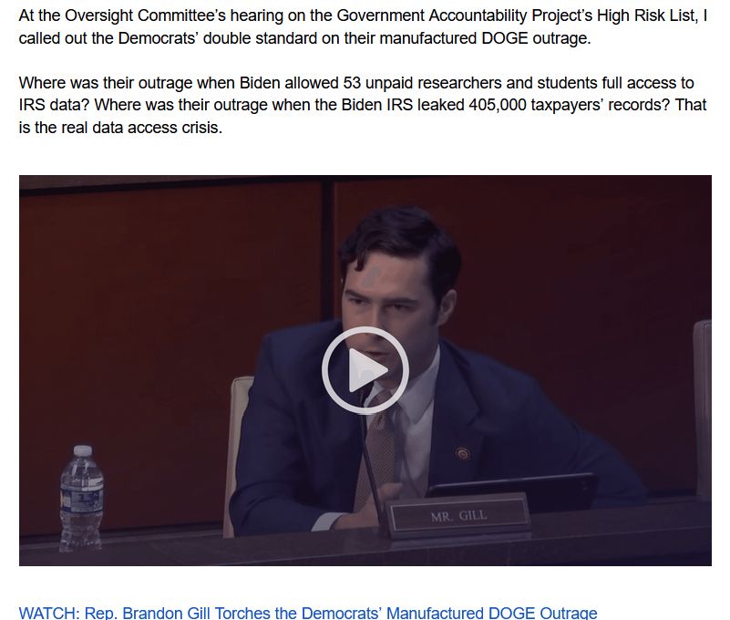 e-mail screenshot with the following text: 

At the Oversight Committee’s hearing on the Government Accountability Project’s High Risk List, I called out the Democrats’ double standard on their manufactured DOGE outrage.

Where was their outrage when Biden allowed 53 unpaid researchers and students full access to IRS data? Where was their outrage when the Biden IRS leaked 405,000 taxpayers’ records? That is the real data access crisis.
below text is an embedded video thumbnail of Rep. Gill seated at a US House hearing.
