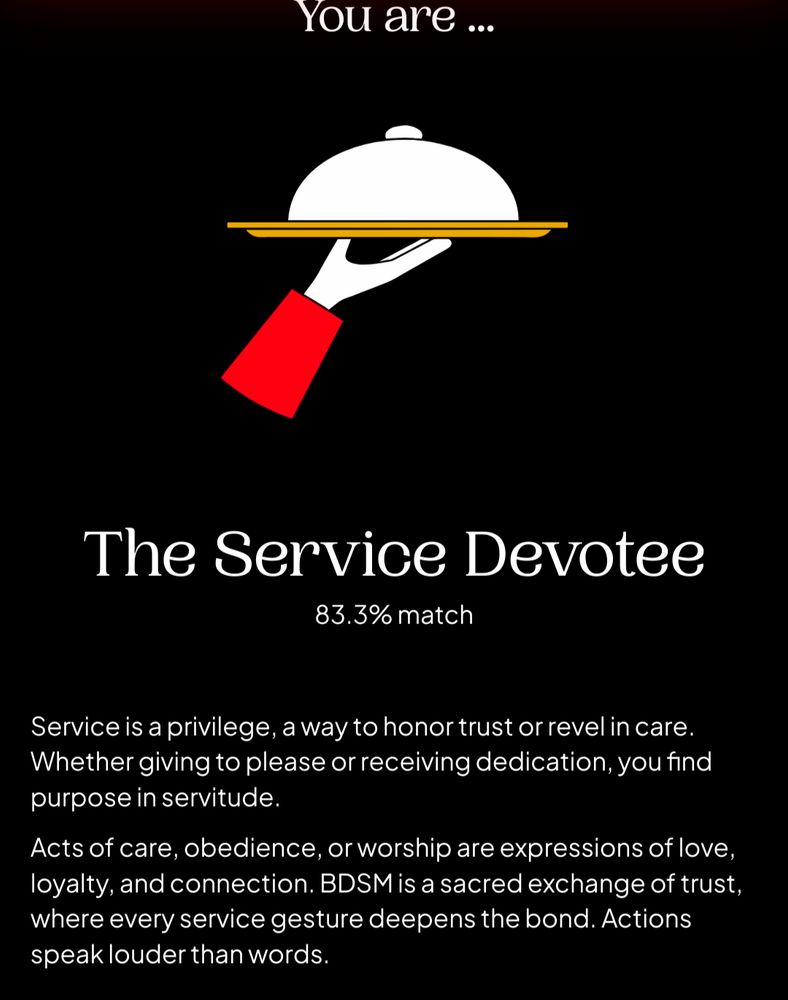 The Service Devotee
83.3% match

Service is a privilege, a way to honor trust or revel in care. Whether giving to please or receiving dedication, you find purpose in servitude.

Acts of care, obedience, or worship are expressions of love, loyalty, and connection. BDSM is a sacred exchange of trust, where every service gesture deepens the bond. Actions speak louder than words.