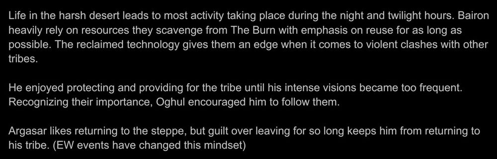Life in the harsh desert leads to most activity taking place during the night and twilight hours. Bairon heavily rely on resources they scavenge from The Burn with emphasis on reuse for as long as possible. The reclaimed technology gives them an edge when it comes to violent clashes with other tribes. 

He enjoyed protecting and providing for the tribe until his intense visions became too frequent. Recognizing their importance, Oghul encouraged him to follow them. 

Argasar likes returning to the steppe, but guilt over leaving for so long keeps him from returning to his tribe. (EW events have changed this mindset)
