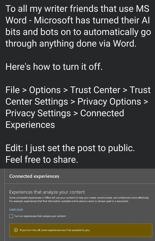 Screenshot of text which reads:
To all my writer friends that use MS Word - Microsoft has turned their AI bits and bots on to automatically go through anything done via word. 

Here's how to turn it off: 
File > Options > Trust Center > Trust Center Settings > Privacy Options > Privacy Settings > Connected Experiences 