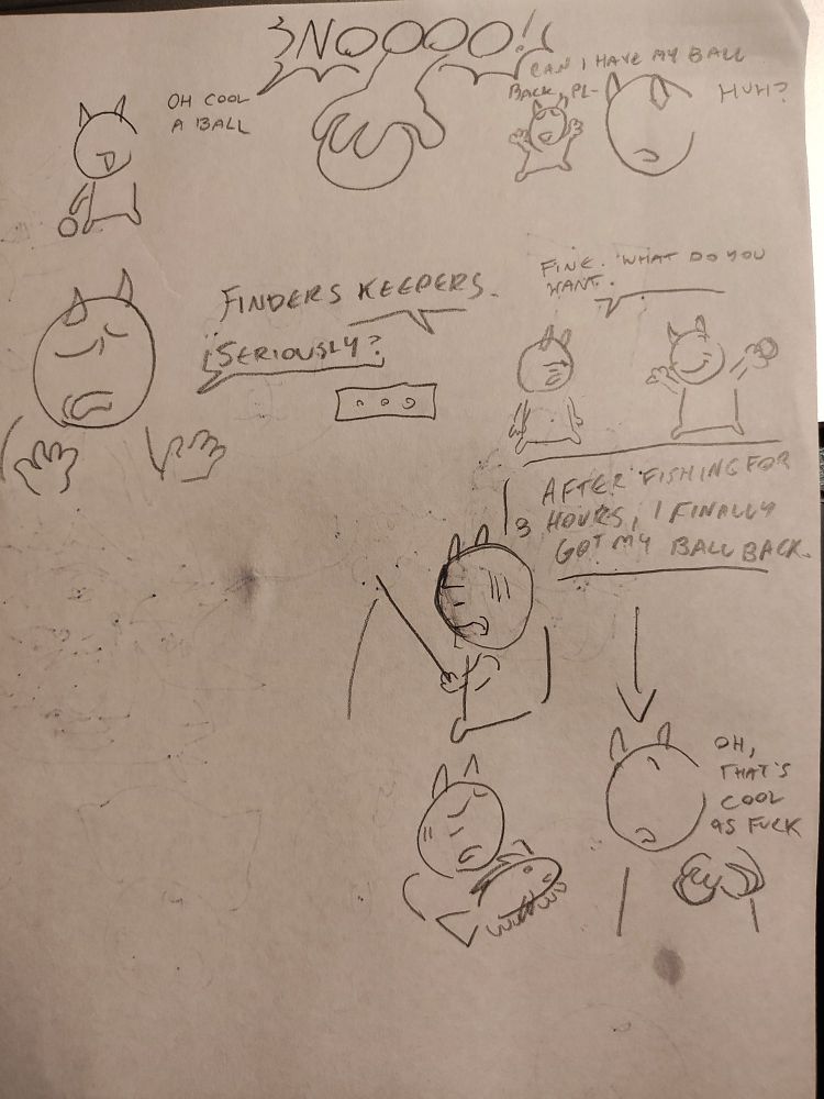 guy A: (sees a ball on the ground) oh cool, a ball

when picking up ball guy B starts yelling No!!!!!!

guy b: can i have my ball back, pl--
guy a: huh?

guy a: finders keepers.
guy b: seriously?
(silence)

guy b: fine, what do you want

[after fishing for three hours, i finally got my ball back]
guy b is shown fishing with a upset look on their face

then guy b is shown presenting the new fish to guy a

guy a: oh, that's cool as fuck