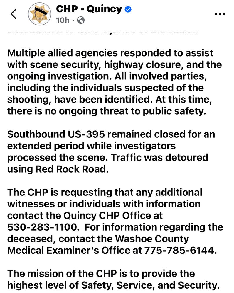 <
CHP - Quincy o 10h •
• • •
---g------
Multiple allied agencies responded to assist with scene security, highway closure, and the ongoing investigation. All involved parties, including the individuals suspected of the shooting, have been identified. At this time, there is no ongoing threat to public safety.
Southbound US-395 remained closed for an extended period while investigators processed the scene. Traffic was detoured using Red Rock Road.
The CHP is requesting that any additional witnesses or individuals with information contact the Quincy CHP Office at
530-283-1100. For information regarding the deceased, contact the Washoe County Medical Examiner's Office at 775-785-6144.
The mission of the CHP is to provide the highest level of Safety, Service, and Security.