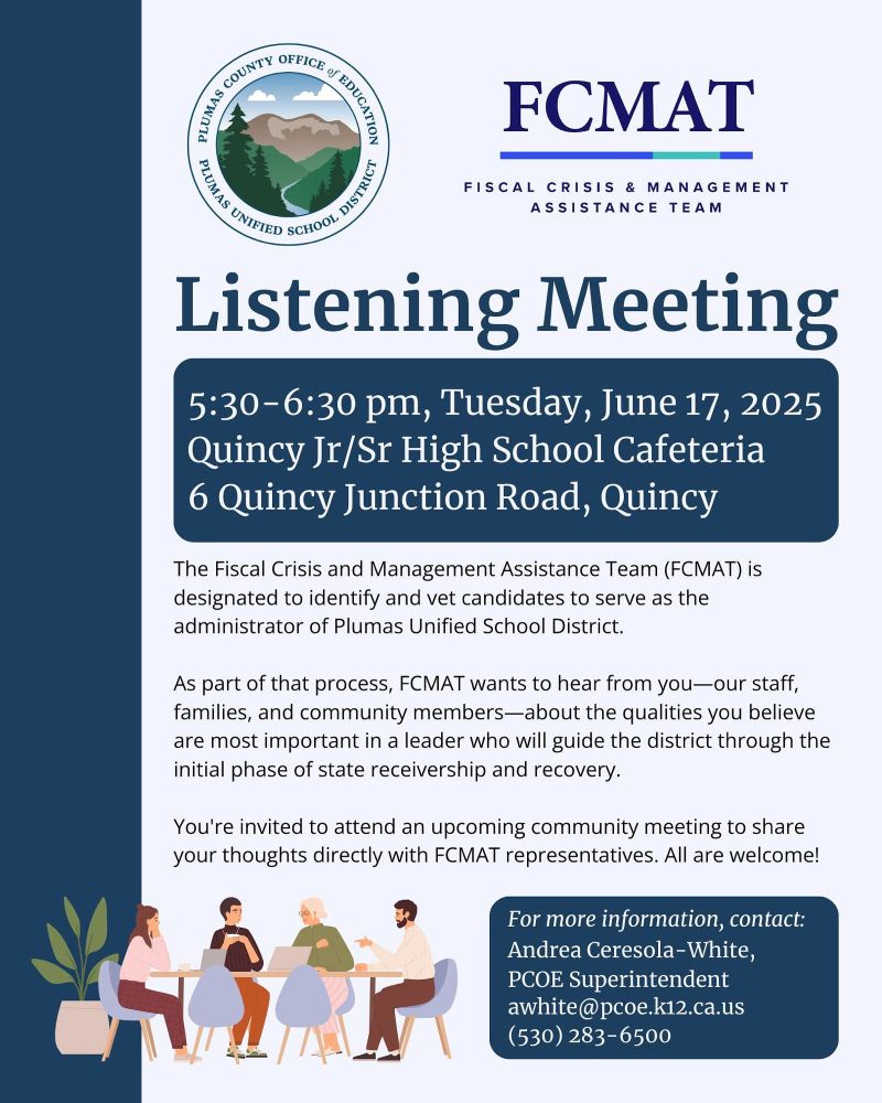 FCMAT
FISCAL CRISIS & MANAGEMENT
ASSISTANCE TEAM
Listening Meeting
5:30-6:30 pm, Tuesday, June 17, 2025
Quincy Jr/Sr High School Cafeteria
6 Quincy Junction Road, Quincy
The Fiscal Crisis and Management Assistance Team (FCMAT) is designated to identify and vet candidates to serve as the administrator of Plumas Unified School District.
As part of that process, FCMAT wants to hear from you-our staff, families, and community members-about the qualities you believe are most important in a leader who will guide the district through the initial phase of state receivership and recovery.
You're invited to attend an upcoming community meeting to share your thoughts directly with FCMAT representatives. All are welcome!
For more information, contact:
Andrea Ceresola-White, PCOE Superintendent awhite@pcoe.k12.ca.us
(530) 283-6500