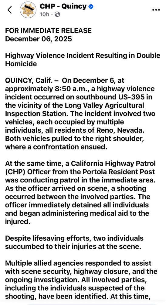 <
CHP - Quincy *
10h • G
FOR IMMEDIATE RELEASE
December 06, 2025
Highway Violence Incident Resulting in Double Homicide
QUINCY, Calif. - On December 6, at approximately 8:50 a.m., a highway violence incident occurred on southbound US-395 in the vicinity of the Long Valley Agricultural Inspection Station. The incident involved two vehicles, each occupied by multiple individuals, all residents of Reno, Nevada.
Both vehicles pulled to the right shoulder, where a confrontation ensued.
At the same time, a California Highway Patrol (CHP) Officer from the Portola Resident Post was conducting patrol in the immediate area.
As the officer arrived on scene, a shooting occurred between the involved parties. The officer immediately detained all individuals and began administering medical aid to the injured.
Despite lifesaving efforts, two individuals succumbed to their injuries at the scene.
Multiple allied agencies responded to assist with scene security, highway closure, and the ongoing investigation. All involved parties, including the individuals suspected of the shooting, have been identified. At this time,