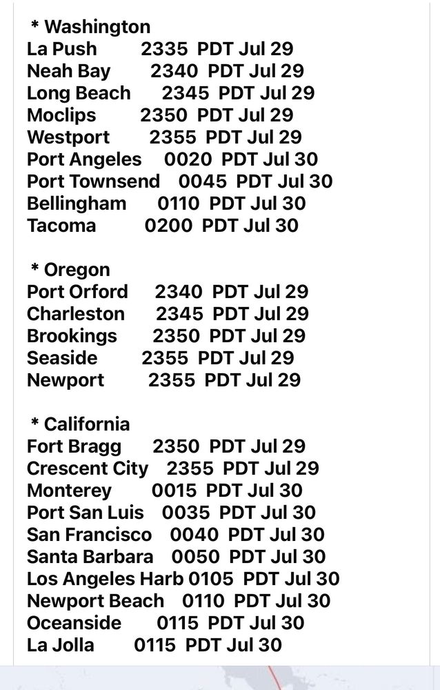La Push

2335 PDT Jul 29
Neah Bay

2340 PDT Jul 29
Long Beach

2345 PDT Jul 29
Moclips

2350 PDT Jul 29
Westport

2355 PDT Jul 29
Port Angeles

0020 PDT Jul 30


Port Townsend 0045 PDT Jul 30

Bellingham

0110 PDT Jul 30
Tacoma

0200 PDT Jul 30
* Oregon
Port Orford
2340 PDT Jul 29
Charleston
2345 PDT Jul 29
Brookings
2350 PDT Jul 29
Seaside
2355 PDT Jul 29
Newport
2355 PDT Jul 29
* Washington
* California
Fort Bragg
2350 PDT Jul 29
Crescent City 2355 PDT Jul 29
Monterey
0015 PDT Jul 30
Port San Luis
0035 PDT Jul 30
San Francisco 0040 PDT Jul 30
Santa Barbara 0050 PDT Jul 30
Los Angeles Harb 0105 PDT Jul 30
Newport Beach 0110 PDT Jul 30
Oceanside
0115 PDT Jul 30
La Jolla
0115 PDT Jul 30