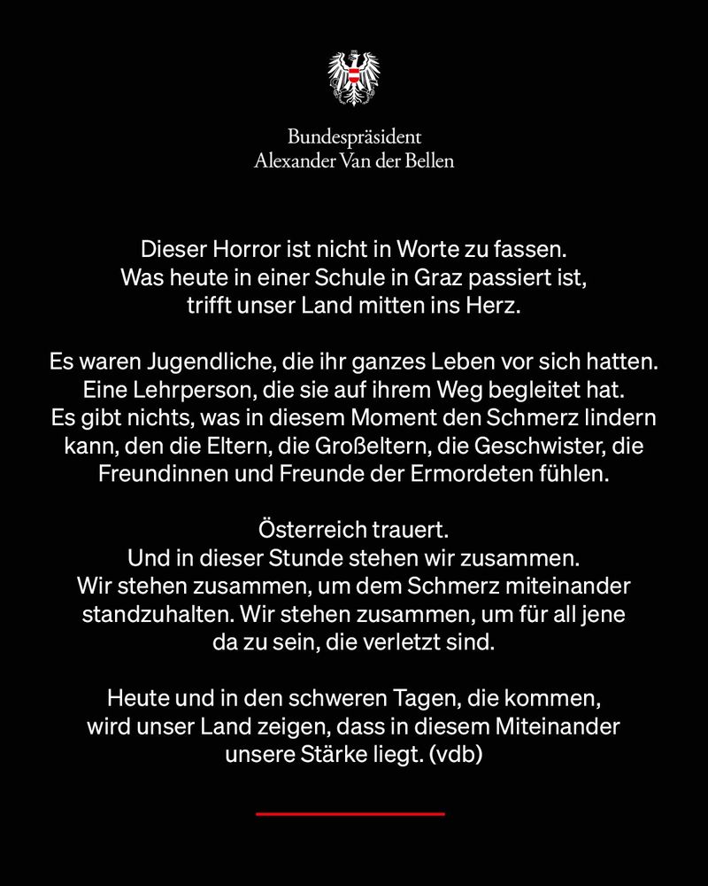 Dieser Horror ist nicht in Worte zu fassen. 
Was heute in einer Schule in Graz passiert ist, 
trifft unser Land mitten ins Herz. 

Es waren Jugendliche, die ihr ganzes Leben vor sich hatten. Eine Lehrperson, die sie auf ihrem Weg begleitet hat. 
Es gibt nichts, was in diesem Moment den Schmerz lindern kann, den die Eltern, die Großeltern, die Geschwister, die Freundinnen und Freunde der Ermordeten fühlen. 

Österreich trauert. 
Und in dieser Stunde stehen wir zusammen. 
Wir stehen zusammen, um dem Schmerz miteinander standzuhalten. Wir stehen zusammen, um für all jene 
da zu sein, die verletzt sind.

Heute und in den schweren Tagen, die kommen, 
wird unser Land zeigen, dass in diesem Miteinander 
unsere Stärke liegt. (vdb)