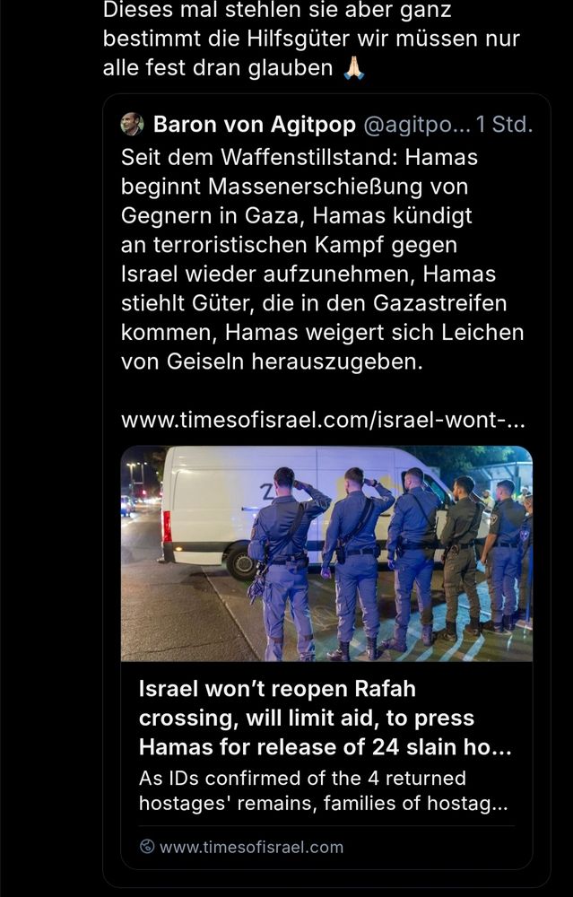 Screenshot eines quote posts. Ich schreibe "Dieses mal stehlen sie aber ganz
bestimmt die Hilfsgüter wir müssen nur
alle fest dran glauben" als eine Antwort auf einen post von "baron von agitpop". Text: Seit dem Waffenstillstand: Hamas
beginnt Massenerschießung von Gegnern in Gaza, Hamas kündigt an terroristischen Kampf gegen
Israel wieder aufzunehmen, Hamas stiehlt Güter, die in den Gazastreifen kommen, Hamas weigert sich Leichen von Geiseln herauszugeben."