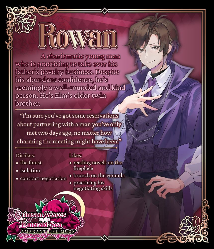 Rowan
A charismatic young man who is practicing to take over his father's jewelry business. Despite his abundant confidence, he's seemingly a well-rounded and kind person. He's Elm's older twin brother.
"I'm sure you've got some reservations about partnering with a man you've only met two days ago, no matter how charming the meeting might have been."
Dislikes: the forest, isolation, contract negotiation
Likes: reading novels on the fireplace, brunch on the veranda, practicing his negotiating skills