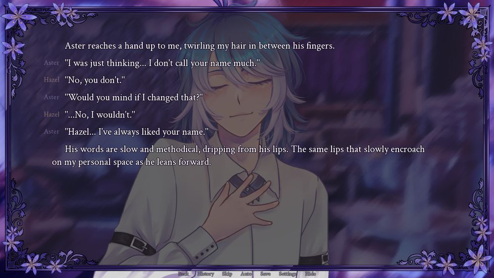 screenshot of the visual novel Asphodelum, showing a guy in a white button up shirt standing in a kitchen and smiling.
Aster reaches a hand up to me, twirling my hair in between his fingers.
Aster "I was just thinking... I don't call your name much."
Hazel "No, you don't."
Aster "Would you mind if I changed that?"
Hazel "...No, I wouldn't."
Aster "Hazel... I've always liked your name."
His words are slow and methodical, dripping from his lips. The same lips that slowly encroach on my personal space as he leans forward.
