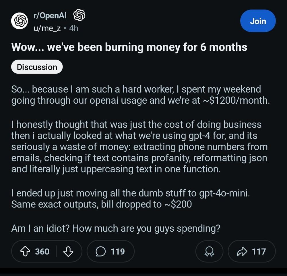 Wow... we've been burning money for 6 months

So... because I am such a hard worker, I spent my weekend going through our openai usage and we're at \~$1200/month.    
  
I honestly thought that was just the cost of doing business then i actually looked at what we're using gpt-4 for, and its seriously a waste of money: extracting phone numbers from emails, checking if text contains profanity, reformatting json and literally just uppercasing text in one function.

I ended up just moving all the dumb stuff to gpt-4o-mini. Same exact outputs, bill dropped to \~$200 

Am I an idiot? How much are you guys spending?