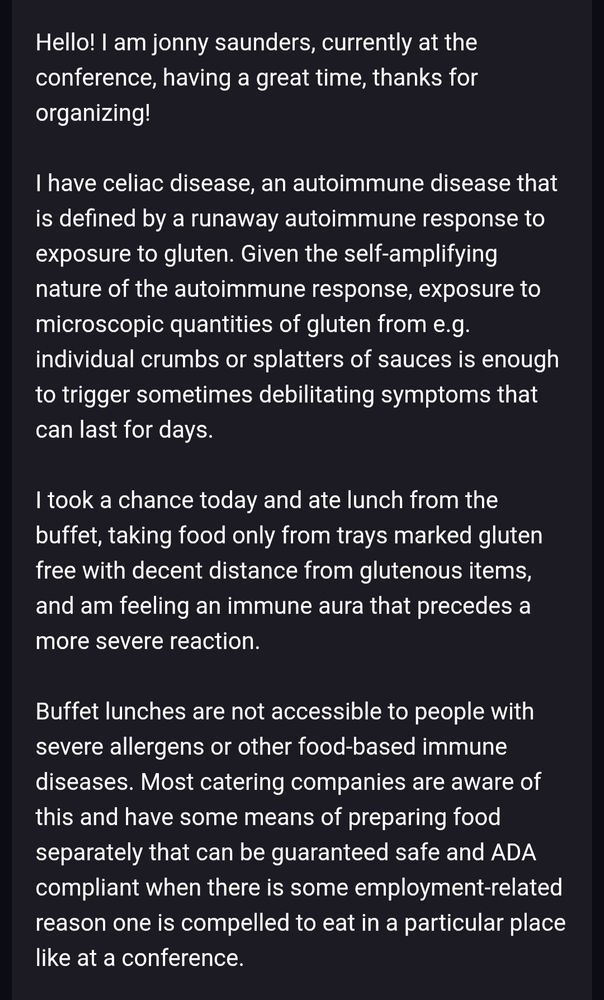 Hello! I am jonny saunders, currently at the conference, having a great time, thanks for organizing!

I have celiac disease, an autoimmune disease that is defined by a runaway autoimmune response to exposure to gluten. Given the self-amplifying nature of the autoimmune response, exposure to microscopic quantities of gluten from e.g. individual crumbs or splatters of sauces is enough to trigger sometimes debilitating symptoms that can last for days.

I took a chance today and ate lunch from the buffet, taking food only from trays marked gluten free with decent distance from glutenous items, and am feeling an immune aura that precedes a more severe reaction.

Buffet lunches are not accessible to people with severe allergens or other food-based immune diseases. Most catering companies are aware of this and have some means of preparing food separately that can be guaranteed safe and ADA compliant when there is some employment-related reason one is compelled to eat in a particular place like at a conference.