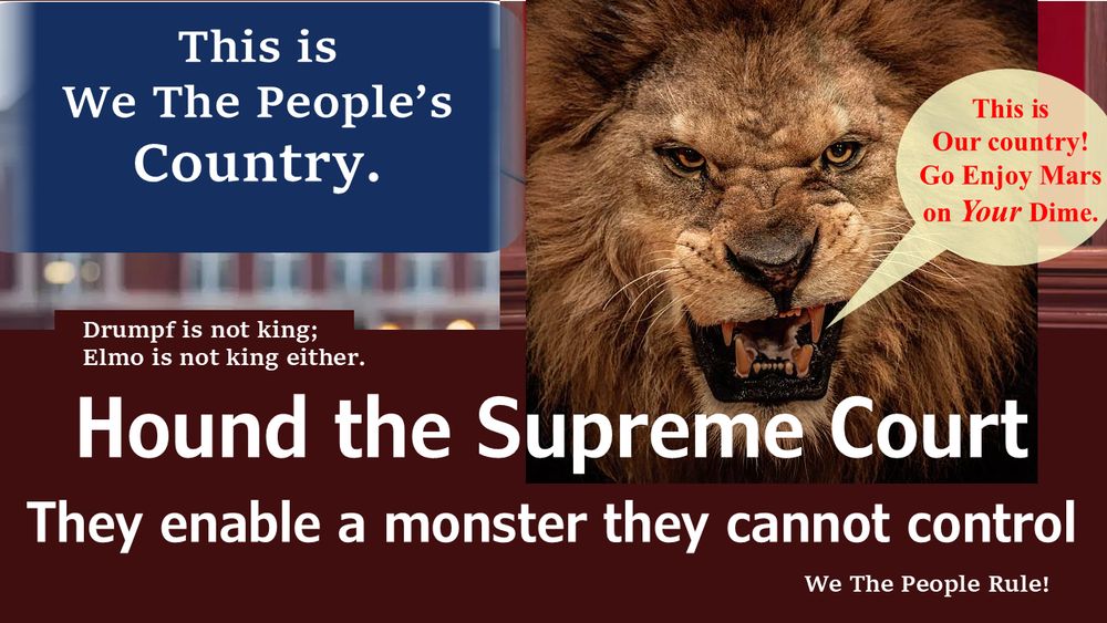 This is We the People's Country.
Drumpf is not king: Elmo is not king either.
Hound the Supreme Court
They enable a monster they cannot control> 
A lion roars "This is Our country Go Enjoy Mars on Your Dime."
We The People Rule! 